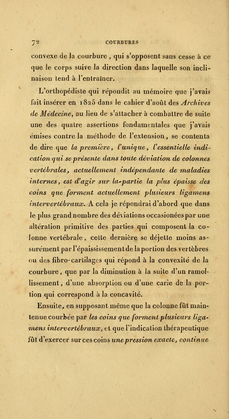 convexe de la courbure , qui s'opposent sans cesse à ce que le corps suive la direction dans laquelle son incli- naison tend à l'entraîner. L'orthopédiste qui répondit au mémoire que j'avais fait insérer en 1825 dans le cahier d'août des Archives de Médecine, au lieu de s'attacher à combattre de suite une des quatre assertions fondamentales que j'avais émises contre la méthode de l'extension, se contenta de dire que la première, l'unique, l'essentielle indi- cation qui se présente dans toute déviation de colonnes vertébrales, actuellement indépendante de maladies internes, est d'agir sur la*partie la plus épaisse des coins que forment actuellement plusieurs ligamens intervertébraux. A cela je répondrai d'abord que dans le plus grand nombre des déviations occasionées par une altération primitive des parties qui composent la co- lonne vertébrale, cette dernière se déjette moins as- surément par l'épaississement de la portion des vertèbres ou des fibro-cartilages qui répond à la convexité de la courbure, que par la diminution à la suite d'un ramol- lissement , d'une absorption ou d'une carie de la por- tion qui correspond a la concavité. Ensuite, en supposant même que la colonne fût main- tenue courbée par les coins que forment plusieurs liga- mens intervertébraux, et que l'indication thérapeutique lût d'exercer sur ces coins une pression exacte, continue