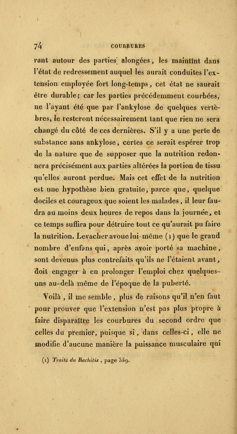 rant autour des parties^ alongées , les maintînt dans l'état de redressement auquel les aurait conduites l'ex- tension employée fort long-temps, cet état ne saurait être durable; car les parties précédemment courbées, ne l'ayant été que par l'ankylôse de quelques vertè- bres, le resteront nécessairement tant que rien ne sera changé du côté de ces dernières. S'il y a une perte de substance sans ankylose, certes ce serait espérer trop de la nature que de supposer que la nutrition redon- nera précisément aux parties altérées la portion de tissu qu'elles auront perdue. Mais cet effet de la nutrition est une hypothèse bien gratuite, parce que, quelque dociles et courageux que soient les malades, il leur fau- dra au moins deux heures de repos dans la journée., et ce temps suffira pour détruire tout ce qu'aurait pu faire la nutrition. Levacher avoue lui-même (1) que le grand nombre d'enfans qui, après avoir porté sa machine, sont devenus plus contrefaits qu'ils ne l'étaient avant., doit engager à en prolonger l'emploi chez quelques- uns au-delà même de l'époque de la puberté. Yoilà , il me semble, plus de raisons qu'il n'en faut pour prouver que l'extension n'est pas plus propre à faire disparaître les courbures du second ordre que celles du premier, puisque si, dans celles-ci, elle ne modifie d'aucune manière la puissance musculaire qui (1) Traité du Rachitis , page 35c).