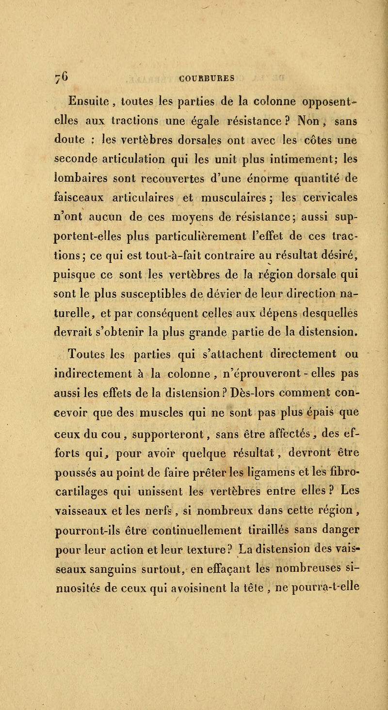 Ensuite , toutes les parties de la colonne opposent- elles aux tractions une égale résistance ? Non , sans doute ; les vertèbres dorsales ont avec les côtes une seconde articulation qui les unit plus intimement; les lombaires sont recouvertes d'une énorme quantité de faisceaux articulaires et musculaires ; les cervicales n'ont aucun de ces moyens de résistance; aussi sup- portent-elles plus particulièrement l'effet de ces trac- tions; ce qui est tout-à-fait contraire au résultat désiré, puisque ce sont les vertèbres de la région dorsale qui sont le plus susceptibles de dévier de leur direction na- turelle, et par conséquent celles aux dépens desquelles devrait s'obtenir la plus grande partie de la distension. Toutes les parties qui s'attachent directement ou indirectement à la colonne , n'éprouveront - elles pas aussi les effets de la distension ? Dès-lors comment con- cevoir que des muscles qui ne sont pas plus épais que ceux du cou, supporteront, sans être affectés, des ef- forts qui., pour avoir quelque résultat, devront être poussés au point de faire prêter les ligamens et les fibro- cartilages qui unissent les vertèbres entre elles ? Les vaisseaux et les nerfs, si nombreux dans cette région, pourront-ils être continuellement tiraillés sans danger pour leur action et leur texture? La distension des vais- seaux sanguins surtout, en effaçant les nombreuses si- nuosités de ceux qui avoisinent la têle , ne pourra-t-elle