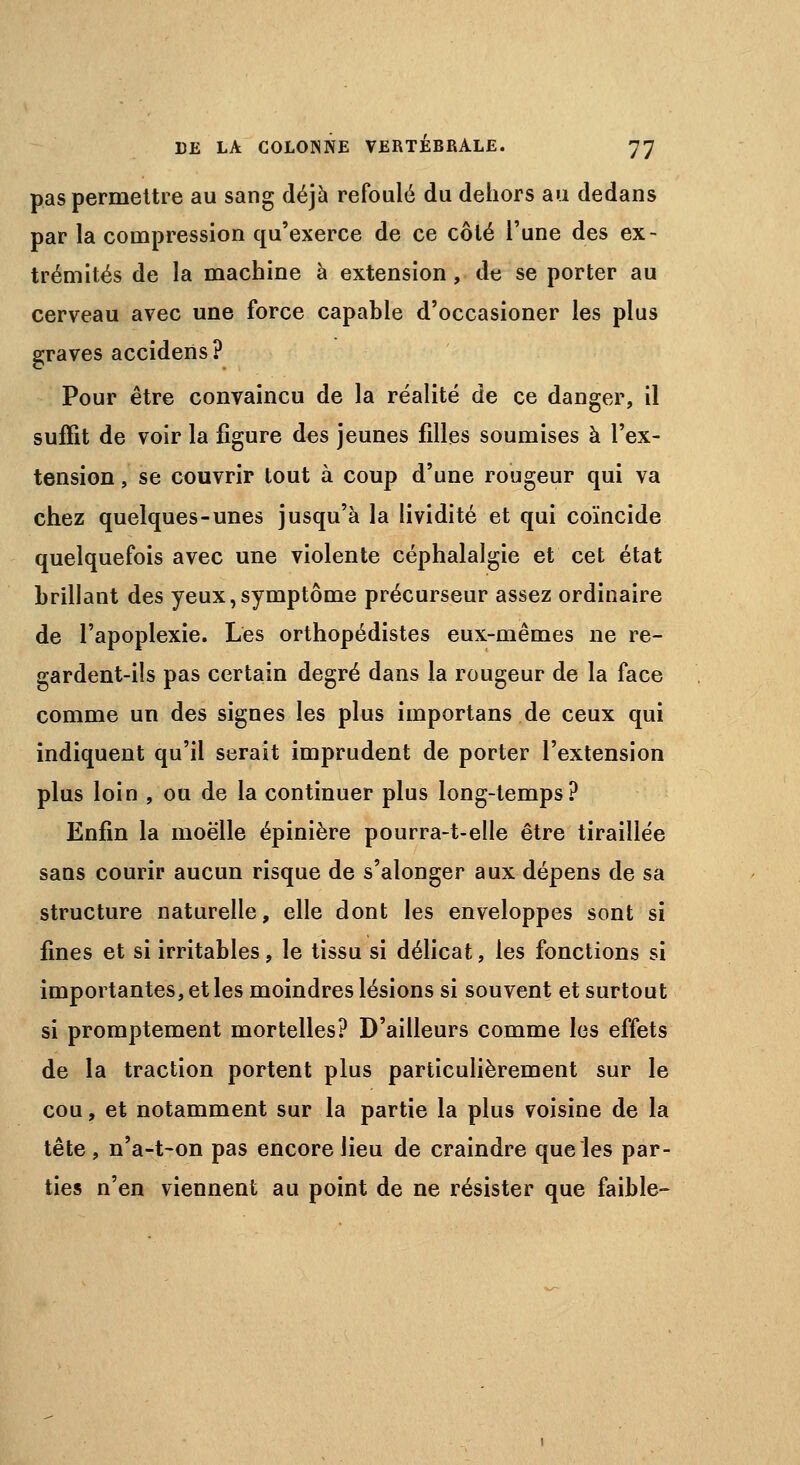 pas permettre au sang déjà refoulé du dehors au dedans par la compression qu'exerce de ce côté l'une des ex- trémités de la machine à extension, de se porter au cerveau avec une force capable d'occasioner les plus graves accidens? Pour être convaincu de la réalité de ce danger, il suffit de voir la figure des jeunes filles soumises à l'ex- tension , se couvrir tout à coup d'une rougeur qui va chez quelques-unes jusqu'à la lividité et qui coïncide quelquefois avec une violente céphalalgie et cet état brillant des yeux,symptôme précurseur assez ordinaire de l'apoplexie. Les orthopédistes eux-mêmes ne re- gardent-ils pas certain degré dans la rougeur de la face comme un des signes les plus importans de ceux qui indiquent qu'il serait imprudent de porter l'extension plus loin , ou de la continuer plus long-temps? Enfin la moelle épinière pourra-t-elle être tiraillée sans courir aucun risque de s'alonger aux dépens de sa structure naturelle, elle dont les enveloppes sont si fines et si irritables, le tissu si délicat, les fonctions si importantes, et les moindres lésions si souvent et surtout si promptement mortelles? D'ailleurs comme les effets de la traction portent plus particulièrement sur le cou, et notamment sur la partie la plus voisine de la tête , n'a-t-on pas encore lieu de craindre que les par- ties n'en viennent au point de ne résister que faible-