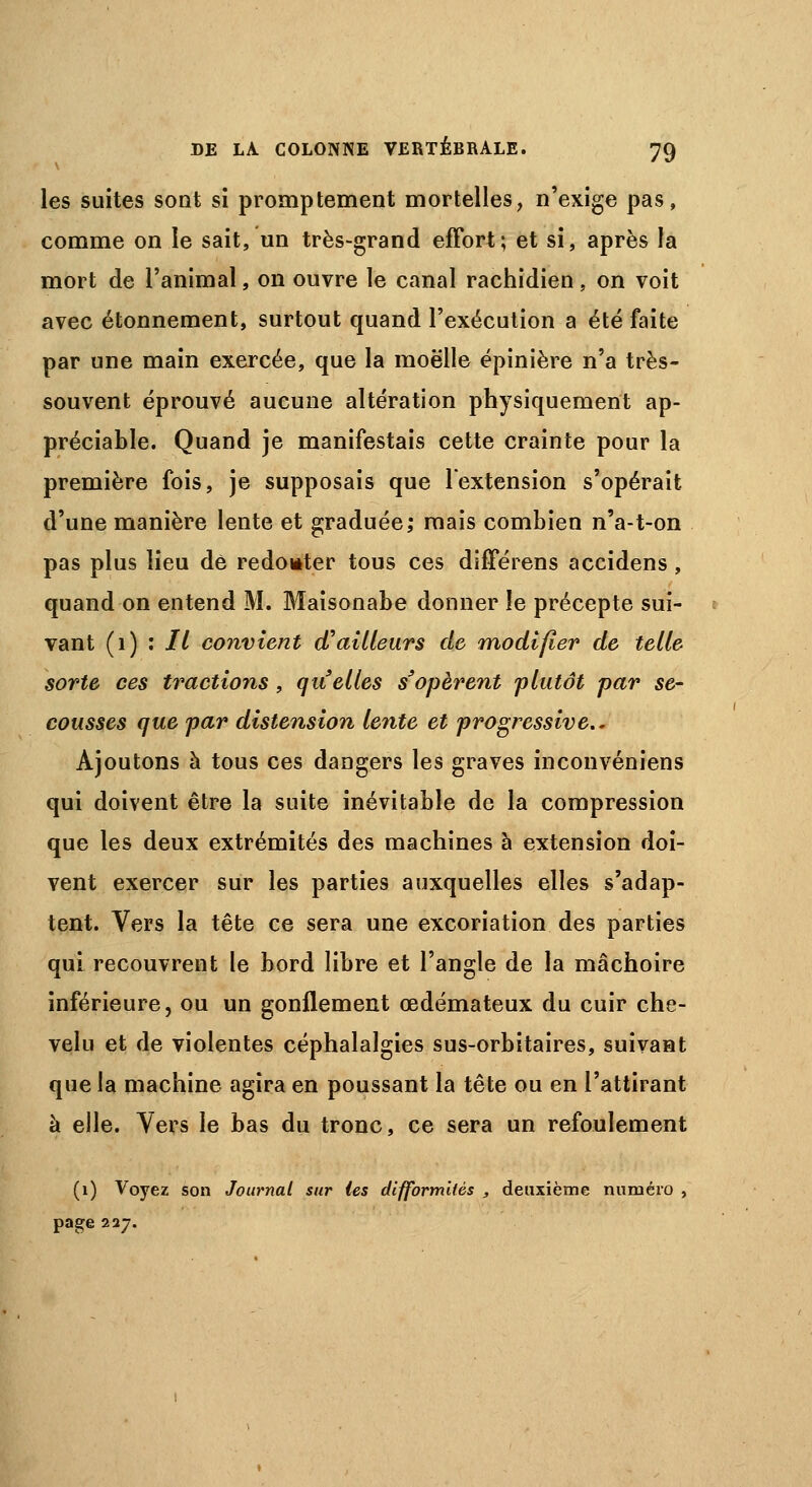 les suites sont si promptement mortelles, n'exige pas, comme on le sait, un très-grand effort; et si, après la mort de l'animal, on ouvre le canal rachidien, on voit avec étonnement, surtout quand l'exécution a été faite par une main exercée, que la moelle épinière n'a très- souvent éprouvé aucune altération physiquement ap- préciable. Quand je manifestais cette crainte pour la première fois, je supposais que lextension s'opérait d'une manière lente et graduée; mais combien n'a-t-on pas plus lieu de redouter tous ces différens accidens , quand on entend M. Maisonabe donner îe précepte sui- vant (1) : 77 convient d'ailleurs de modifier de telle sorte ces tractions, quelles s'opèrent plutôt par se- cousses que par distension lente et progressive.. Ajoutons à tous ces dangers les graves inconvéniens qui doivent être la suite inévitable de la compression que les deux extrémités des machines à extension doi- vent exercer sur les parties auxquelles elles s'adap- tent. Vers la tête ce sera une excoriation des parties qui recouvrent le bord libre et l'angle de la mâchoire inférieure, ou un gonflement œdémateux du cuir che- velu et de violentes céphalalgies sus-orbitaires, suivant que la machine agira en poussant la tête ou en l'attirant à elle. Vers le bas du tronc, ce sera un refoulement (1) Voyez son Journal sur les difformifés , deuxième numéro , page 227.