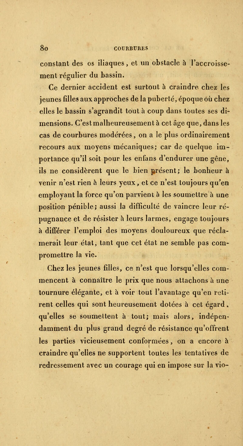 constant des os iliaques, et un obstacle à Taccroisse- ment régulier du bassin. Ce dernier accident est surtout à craindre chez les jeunes filles aux approches de la puberté, époque où chez elles le bassin s'agrandit tout à coup dans toutes ses di- mensions. C'est malheureusement à cet âge que, dans les cas de courbures modérées, on a le plus ordinairement recours aux moyens mécaniques; car de quelque im- portance qu'il soit pour les enfans d'endurer une gêne, ils ne considèrent que le bien présent; le bonheur à venir n'est rien à leurs yeux, et ce n'est toujours qu'en employant la force qu'on parvient à les soumettre à une position pénible; aussi la difficulté de vaincre leur ré- pugnance et de résister à leurs larmes, engage toujours à différer l'emploi des moyens douloureux que récla- merait leur état, tant que cet état ne semble pas com- promettre la vie. Chez les jeunes filles, ce n'est que lorsqu'elles com- mencent à connaître le prix que nous attachons à une tournure élégante, et à voir tout l'avantage qu'en reti- rent celles qui sont heureusement dotées à cet égard, qu'elles se soumettent à tout; mais alors, indépen- damment du plus grand degré de résistance qu'offrent les parties vicieusement conformées, on a encore à craindre qu'elles ne supportent toutes les tentatives de redressement avec un courage qui en impose sur la vio-