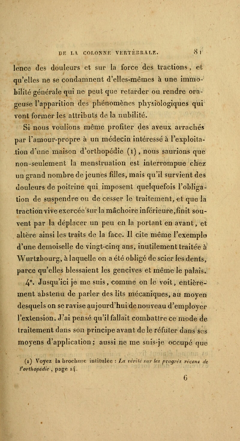 lence des douleurs et sur la force des tractions , et qu'elles ne se condamnent d'elles-mêmes à une immo- bilité générale qui ne peut que retarder ou rendre ora- geuse l'apparition des phénomènes physiologiques qui vont former les attributs de la nubilité. Si nous voulions même profiter des aveux arrachés par l'amour-propre à un médecin intéressé à l'exploita- tion d'une maison d'orthopédie (1), nous saurions que non-seulement la menstruation est interrompue chez un grand nombre de jeunes filles, mais qu'il survient des douleurs de poitrine qui imposent quelquefois l'obliga- tion de suspendre ou de cesser le traitement,-et que la traction vive exercée sur la mâchoire inférieure,finit sou- vent par la déplacer un peu en la portant en avant, et altère ainsi les traits de la face. Il cite même l'exemple d'une demoiselle de vingt-cinq ans, inutilement traitée à Wurtzbourg, à laquelle on a été obligé de scier les dents, parce qu'elles blessaient les gencives et même le palais. 4°. Jusqu'ici je me suis, comme on le voit, entière- ment abstenu de parler des lits mécaniques, au moyen desquels on se ravise aujourd'hui de nouveau d'employer l'extension. J'ai pensé qu'il fallait combattre ce mode de traitement dans son principe avant de le réfuter dans ses moyens d'application; aussi ne me suis-je occupé que (1) Voyez la brochure intitulée : La vérité sur les progrès récent de l'orthopédie , page i.{. 6