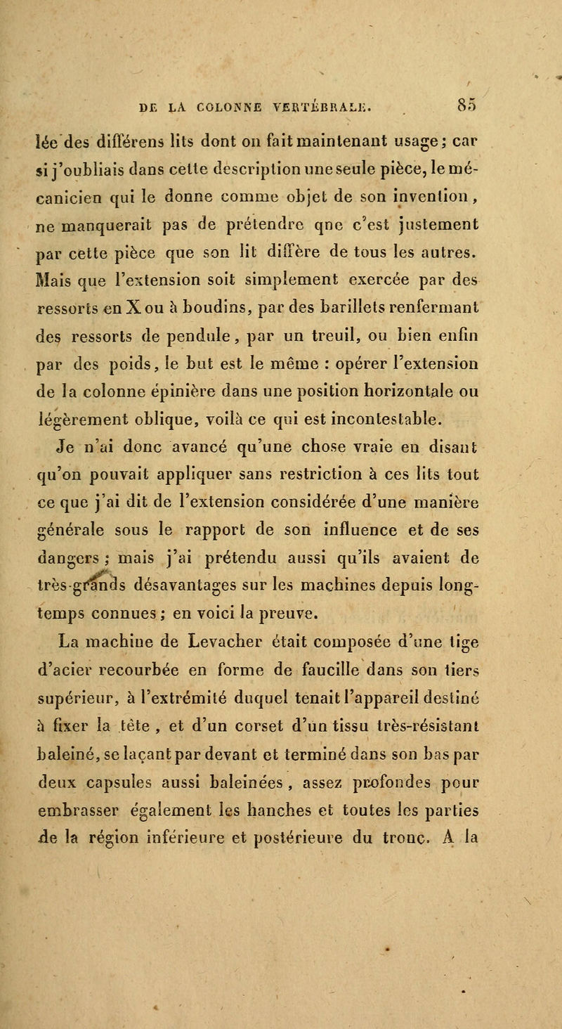 lée des différens lits dont on fait maintenant usage; car si j'oubliais dans celte description une seule pièce, le mé- canicien qui le donne comme objet de son invention, ne manquerait pas de prétendre qne c'est justement par cette pièce que son lit diffère de tous les autres. Mais que l'extension soit simplement exercée par des ressorts enXou à boudins, par des barillets renfermant des ressorts de pendule, par un treuil, ou bien enfin par des poids, le but est le même : opérer l'extension de la colonne épinière dans une position horizontale ou légèrement oblique, voilà ce qui est incontestable. Je n'ai donc avancé qu'une chose vraie en disant qu'on pouvait appliquer sans restriction à ces lits tout ce que j'ai dit de l'extension considérée d'une manière générale sous le rapport de son influence et de ses dangers ; mais j'ai prétendu aussi qu'ils avaient de très-grands désavantages sur les machines depuis long- temps connues ; en voici la preuve. La machine de Levacher était composée d'une tige d'acier recourbée en forme de faucille dans son tiers supérieur, à l'extrémité duquel tenait l'appareil destiné à fixer la tète , et d'un corset d'un tissu très-résistant baleiné, se laçant par devant et terminé dans son bas par deux capsules aussi baleinées , assez profondes pour embrasser également les hanches et toutes les parties de la région inférieure et postérieure du tronc. A la