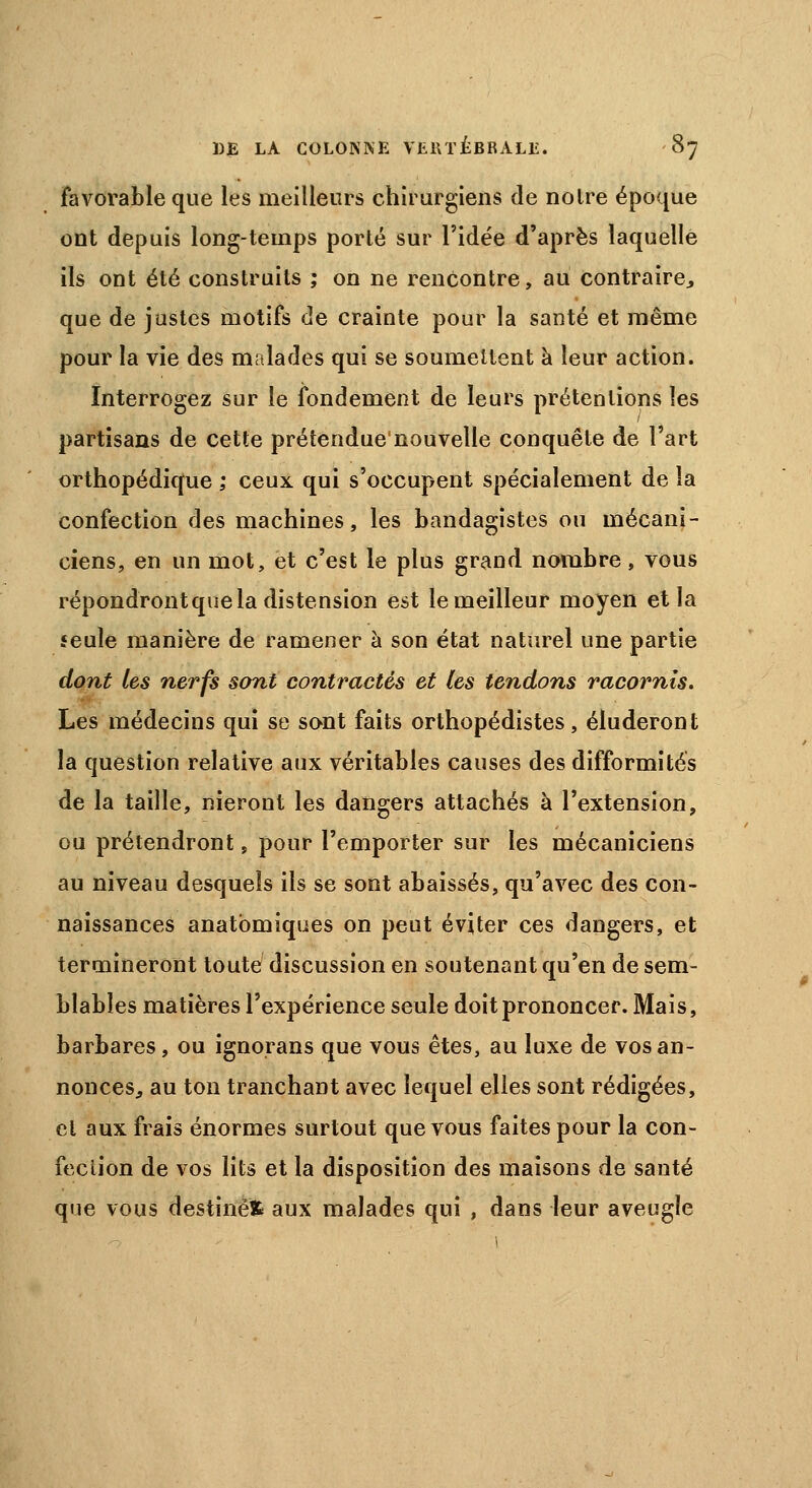 favorable que les meilleurs chirurgiens de noire époque ont depuis long-temps porté sur l'idée d'après laquelle ils ont été construits ; on ne rencontre, au contraire., que de justes motifs de crainte pour la santé et même pour la vie des malades qui se soumettent à leur action. Interrogez sur le fondement de leurs prétentions les partisans de cette prétendue'nouvelle conquête de l'art orthopédique ; ceux qui s'occupent spécialement de la confection des machines, les bandagistes ou mécani- ciens, en un mot, et c'est le plus grand nombre, vous répondrontque la distension est le meilleur moyen et la feule manière de ramener à son état naturel une partie dont les nerfs sont contractés et les tendons racornis. Les médecins qui se sont faits orthopédistes, éluderont la question relative aux véritables causes des difformités de la taille, nieront les dangers attachés à l'extension, ou prétendront, pour l'emporter sur les mécaniciens au niveau desquels ils se sont abaissés, qu'avec des con- naissances anatbmiques on peut éviter ces dangers, et termineront toute discussion en soutenant qu'en de sem- blables matières l'expérience seule doit prononcer. Mais, barbares, ou ignorans que vous êtes, au luxe de vos an- nonces,, au ton tranchant avec lequel elles sont rédigées, et aux frais énormes surtout que vous faites pour la con- fection de vos lits et la disposition des maisons de santé que vous destinée aux malades qui , dans leur aveugle