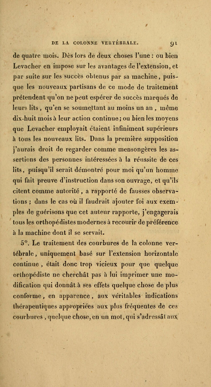 de quatre mois. Dès lors de deux choses l'une : ou bien Levacher en impose sur les avantages de l'extension, et par suite sur les succès obtenus par sa machine, puis- que les nouveaux partisans de ce mode de traitement prétendent qu'on ne peut espérer de succès marqués de leurs lits , qu'en se soumettant au moins un an , même dix-huit mois à leur action continue; ou bien les moyens que Levacher employait étaient infiniment supérieurs à tous les nouveaux lits. Dans la première supposition j'aurais droit de regarder comme mensongères les as- sertions des personnes intéressées à la réussite de ces lits, puisqu'il serait démontré pour moi qu'un homme qui fait preuve d'instruction dans son ouvrage, et qu'ils citent comme autorité, a rapporté de fausses observa- tions ; dans le cas où il faudrait ajouter foi aux exem- ples de guérisons que cet auteur rapporte, j'engagerais tous les orthopédistes modernes à recourir de préférence à la machineront il se servait. 5°. Le traitement des courbures de la colonne ver- tébrale, uniquement basé sur l'extension horizontale continue , était donc trop vicieux pour que quelque orthopédiste ne cherchât pas à lui imprimer une mo- dification qui donnât à ses effets quelque chose de plus conforme, en apparence, aux véritables indications thérapeutiques appropriées aux plus fréquentes de ces courbures , quelque chose, en un mot, qui s'adressât aux