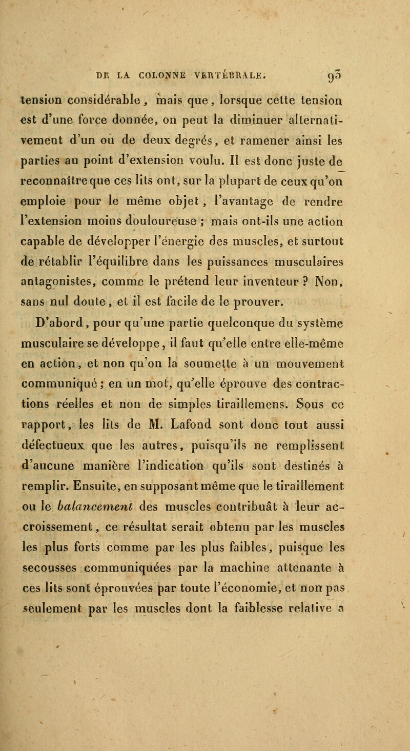 tension considérable, mais que, lorsque cette tension est d'une force donnée, on peut la diminuer alternati- vement d'un ou de deux degrés, et ramener ainsi les parties au point d'extension voulu. Il est donc juste de reconnaître que ces lits ont, sur la plupart de ceux qu'on emploie pour le même objet, l'avantage de rendre l'extension moins douloureuse ; mais ont-ils une action capable de développer l'énergie des muscles, et surtout de rétablir l'équilibre dans les puissances musculaires antagonistes, comme le prétend leur inventeur ? Non, sans nul doute, et il est facile de le prouver. D'abord, pour qu'une partie quelconque du système musculaire se développe, il faut qu'elle entre elle-même en action, et non qu'on la soumette à un mouvement communiqué; en un mot, qu'elle éprouve des contrac- tions réelles et non de simples tiraillemens. Sous ce rapport, les lits de M. Lafond sont donc tout aussi défectueux que les autres, puisqu'ils ne remplissent d'aucune manière l'indication qu'ils sont destinés à remplir. Ensuite, en supposant même que le tiraillement ou le balancement des muscles contribuât à leur ac- croissement , ce résultat serait obtenu par les muscles les plus forts comme par les plus faibles, puisque les secousses communiquées par la machine attenante à ces lits sont éprouvées par toute l'économie, et non pas seulement par les muscles dont la faiblesse relative a