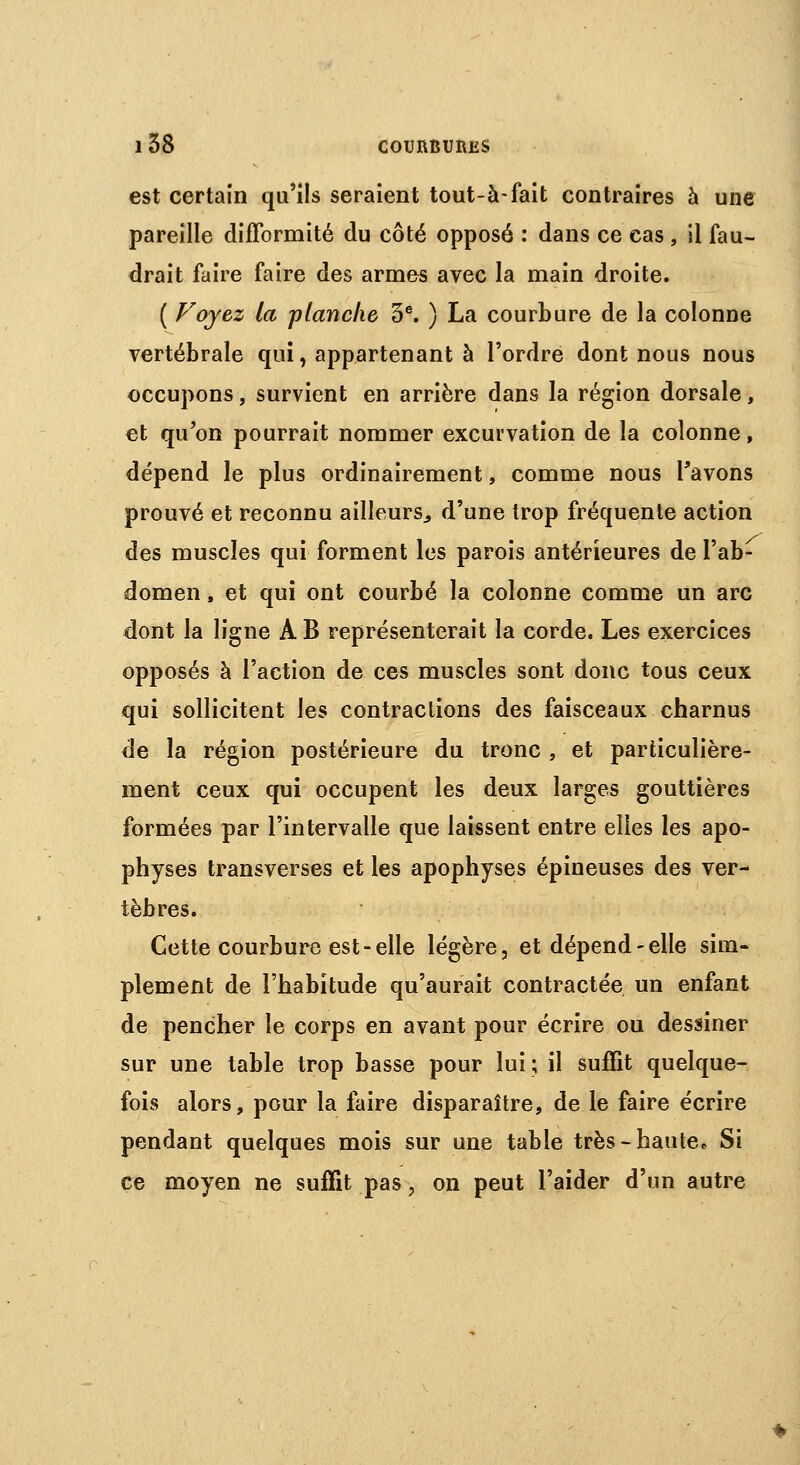 est certain qu'ils seraient tout-à-fait contraires à une pareille difformité du côté opposé : dans ce cas , il fau- drait faire faire des armes avec la main droite. ( Voyez la planche 3e. ) La courbure de la colonne vertébrale qui, appartenant à l'ordre dont nous nous occupons, survient en arrière dans la région dorsale, et qu'on pourrait nommer excurvation de la colonne, dépend le plus ordinairement, comme nous l'avons prouvé et reconnu ailleurs., d'une trop fréquente action des muscles qui forment les parois antérieures de l'ab- domen , et qui ont courbé la colonne comme un arc dont la ligne A B représenterait la corde. Les exercices opposés à l'action de ces muscles sont donc tous ceux qui sollicitent les contractions des faisceaux charnus de la région postérieure du tronc , et particulière- ment ceux qui occupent les deux larges gouttières formées par l'intervalle que laissent entre elles les apo- physes transverses et les apophyses épineuses des ver- tèbres. Cette courbure est-elle légère, et dépend-elle sim- plement de l'habitude qu'aurait contractée un enfant de pencher le corps en avant pour écrire ou dessiner sur une table trop basse pour lui; il suffit quelque- fois alors, pour la faire disparaître, de le faire écrire pendant quelques mois sur une table très-haute» Si ce moyen ne suffit pas 9 on peut l'aider d'un autre