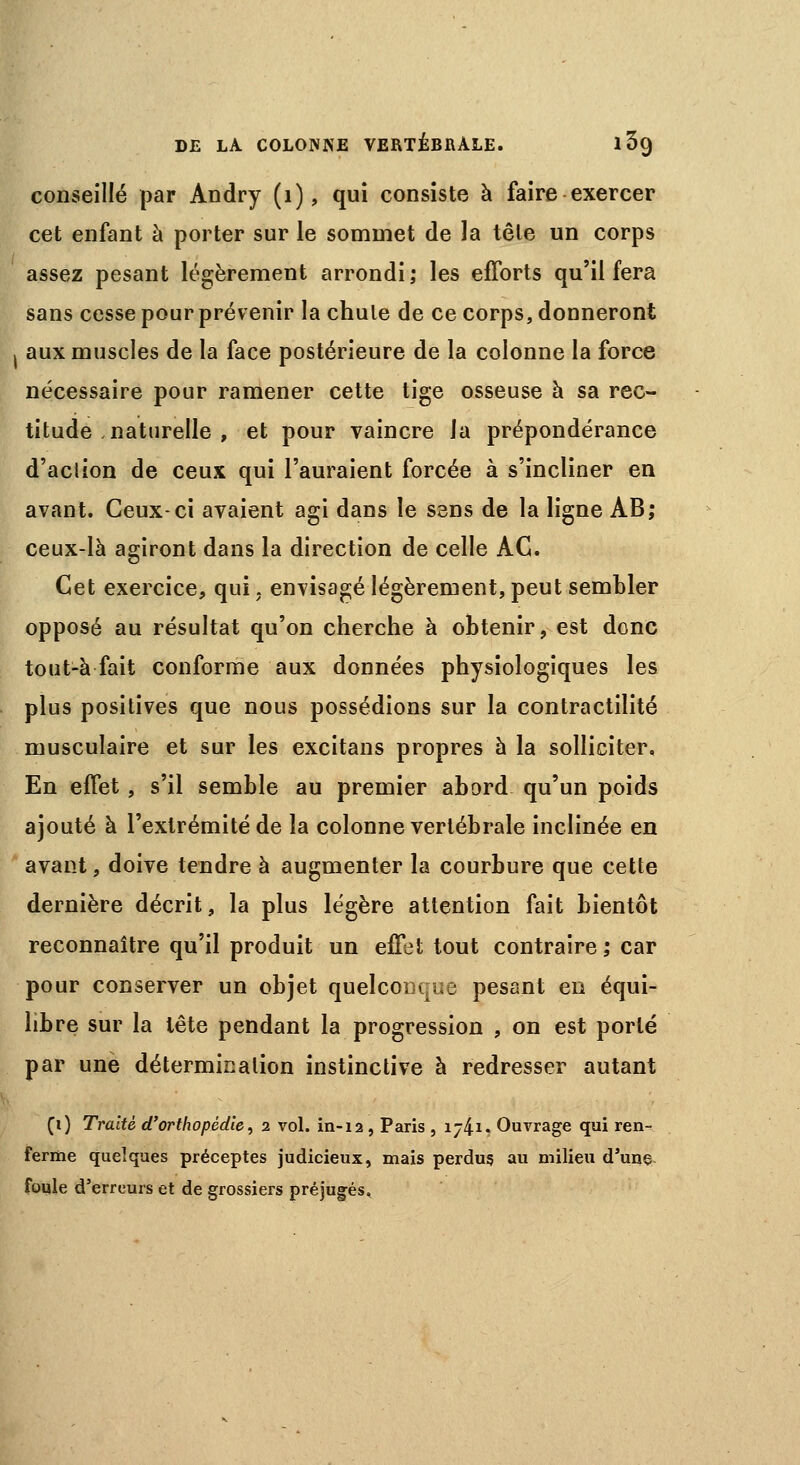 conseillé par Andry (1), qui consiste à faire exercer cet enfant à porter sur le sommet de la tête un corps assez pesant légèrement arrondi; les efforts qu'il fera sans cesse pour prévenir la chule de ce corps, donneront j aux muscles de la face postérieure de la colonne la force nécessaire pour ramener cette tige osseuse à sa rec- titude naturelle , et pour vaincre la prépondérance d'action de ceux qui l'auraient forcée à s'incliner en avant. Ceux-ci avaient agi dans le sens de la ligne AB; ceux-là agiront dans la direction de celle AC. Cet exercice, qui, envisagé légèrement, peut sembler opposé au résultat qu'on cherche à obtenir, est donc tout-à fait conforme aux données physiologiques les plus positives que nous possédions sur la contractilité musculaire et sur les excitans propres à la solliciter. En effet, s'il semble au premier abord qu'un poids ajouté à l'extrémité de la colonne vertébrale inclinée en avant, doive tendre à augmenter la courbure que cette dernière décrit, la plus légère attention fait bientôt reconnaître qu'il produit un effet tout contraire ,* car pour conserver un objet quelconque pesant en équi- libre sur la tête pendant la progression , on est porté par une détermination instinctive à redresser autant (i) Traité d'orthopédie, 2 vol. in-12, Paris , i/4i. Ouvrage qui ren- ferme quelques préceptes judicieux, mais perdus au milieu d'une foule d'erreurs et de grossiers préjugés.