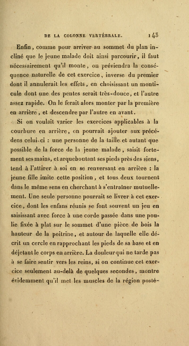 Enfin, comme pour arriver au sommet du plan in- cliné que le jeune malade doit ainsi parcourir, il faut nécessairement qu'il monte, on préviendra la consé- quence naturelle de cet exercice, inverse du premier dont il annulerait les effets, en choisissant un monti- cule dont une des pentes serait très-douce, et l'autre assez rapide. On le ferait alors monter par la première en arrière , et descendre par l'autre en avant. Si on voulait varier les exercices applicables à la courbure en arrière, on pourrait ajouter aux précé- dens celui-ci : une personne de la taille et autant que possible de la force de la jeune malade , saisit forte- ment ses mains, et arqueboutant ses pieds près des siens, tend à l'attirer à soi en se renversant en arrière : la jeune fille imite cette position, et tous deux tournent dans le même sens en cherchant à s'entraîner mutuelle- ment. Une seule personne pourrait se livrer à cet exer- cice, dont les enfans réunis se font souvent un jeu en saisissant avec force à une corde passée dans une pou- lie fixée à plat sur le sommet d'une pièce de bois la hauteur de la poitrine, et autour de laquelle elle dé- crit un cercle en rapprochant les pieds de sa base et en déjetant le corps en arrière. La douleurqui ne tarde pas à se faire sentir vers les reins, si on continue cet exer- cice seulement au-delà de quelques secondes, montre évidemment qu'il met les muscles de la région posté-