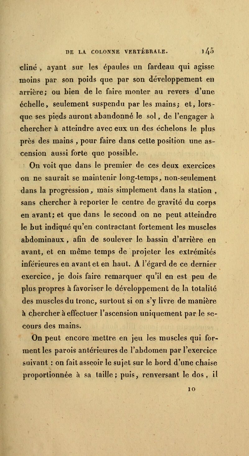 cliné , ayant sur les épaules un fardeau qui agisse moins par son poids que par son développement en arrière; ou bien de le faire monter au revers d'une échelle, seulement suspendu par les mains; et, lors- que ses pieds auront abandonné le sol, de l'engager à chercher à atteindre avec eux un des échelons le plus près des mains , pour faire dans cette position une as- cension aussi forte que possible. On voit que dans le premier de ces deux exercices t>n ne saurait se maintenir long-temps,, non-seulement dans la progression, mais simplement dans la station , sans chercher à reporter le centre de gravité du corps en avant; et que dans le second on ne peut atteindre le but indiqué qu'en contractant fortement les muscles abdominaux, afin de soulever le bassin d'arrière en avant, et en même temps de projeter les extrémités inférieures en avant et en haut. A l'égard de ce dernier exercice, je dois faire remarquer qu'il en est peu de plus propres à favoriser le développement de la totalité des muscles du tronc, surtout si on s'y livre de manière à chercher à effectuer l'ascension uniquement par le se- cours des mains. On peut encore mettre en jeu les muscles qui for- ment les parois antérieures de l'abdomen par l'exercice suivant : on fait asseoir le sujet sur le bord d'une chaise proportionnée à sa taille; puis, renversant le dos, il 10