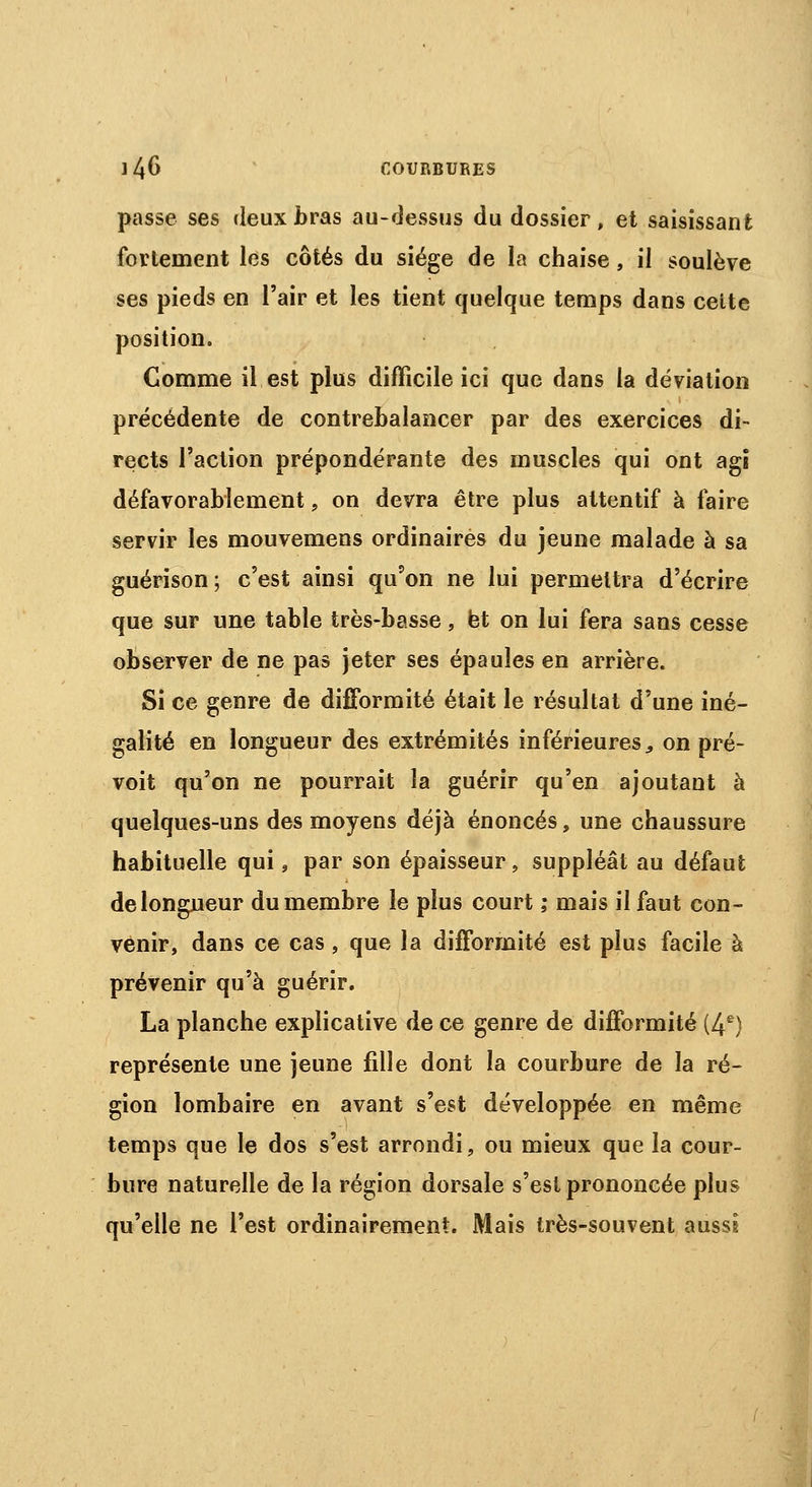 passe ses deux bras au-dessus du dossier, et saisissant fortement les côtés du siège de la chaise, il soulève ses pieds en l'air et les tient quelque temps dans celte position. Comme il est plus difficile ici que dans la déviation précédente de contrebalancer par des exercices di- rects l'action prépondérante des muscles qui ont agi défavorablement, on devra être plus attentif à faire servir les mouvemens ordinaires du jeune malade à sa guérison; c'est ainsi qu'on ne lui permettra d'écrire que sur une table très-basse, et on lui fera sans cesse observer de ne pas jeter ses épaules en arrière. Si ce genre de difformité était le résultat d'une iné- galité en longueur des extrémités inférieures, on pré- voit qu'on ne pourrait la guérir qu'en ajoutant à quelques-uns des moyens déjà énoncés, une chaussure habituelle qui, par son épaisseur, suppléât au défaut delongueur du membre le plus court ; mais il faut con- venir, dans ce cas, que la difformité est plus facile à prévenir qu'à guérir. La planche explicative de ce genre de difformité (4e) représente une jeune fille dont la courbure de la ré- gion lombaire en avant s'est développée en même temps que le dos s'est arrondi, ou mieux que la cour- bure naturelle de la région dorsale s'est prononcée plus qu'elle ne l'est ordinairement. Mais très-souvent aussi