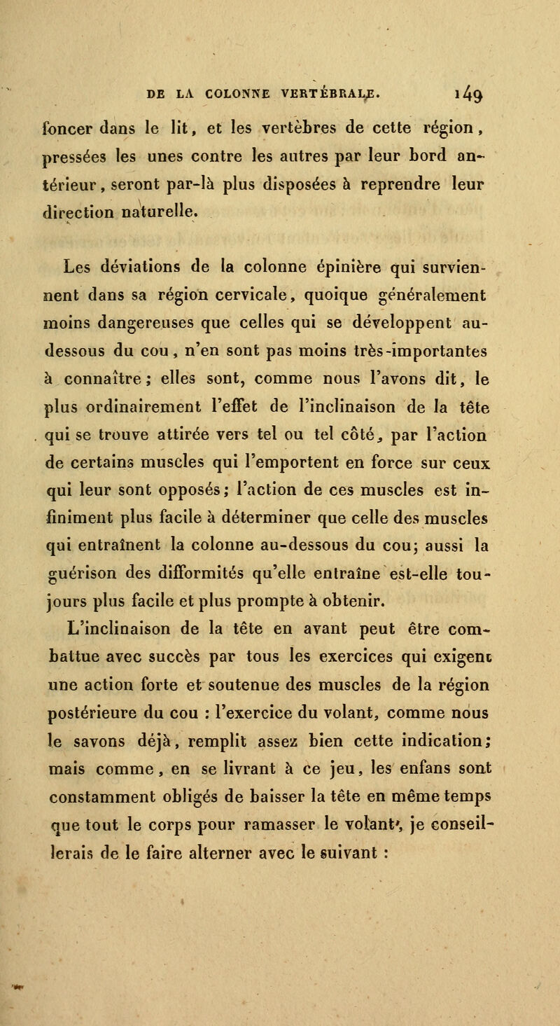 foncer dans le lit, et les vertèbres de cette région, pressées les unes contre les autres par leur bord an- térieur , seront par-là plus disposées à reprendre leur direction naturelle. Les déviations de la colonne épinière qui survien- nent dans sa région cervicale, quoique généralement moins dangereuses que celles qui se développent au- dessous du cou, n'en sont pas moins très-importantes à connaître ; elles sont, comme nous l'avons dit, le plus ordinairement l'effet de l'inclinaison de la tête qui se trouve attirée vers tel ou tel côté, par l'action de certains muscles qui l'emportent en force sur ceux qui leur sont opposés ; l'action de ces muscles est in- finiment plus facile à déterminer que celle des muscles qui entraînent la colonne au-dessous du cou; aussi la guérison des difformités qu'elle entraîne est-elle tou- jours plus facile et plus prompte à obtenir. L'inclinaison de la tête en avant peut être com- battue avec succès par tous les exercices qui exigem une action forte et soutenue des muscles de la région postérieure du cou : l'exercice du volant, comme nous le savons déjà, remplit assez bien cette indication; mais comme, en se livrant à ce jeu, les enfans sont constamment obligés de baisser la tête en même temps que tout le corps pour ramasser le volant', je conseil- lerais de le faire alterner avec le suivant :