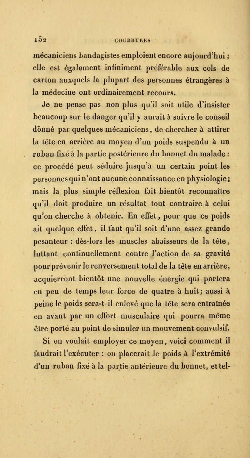 COURIiUfifiS mécaniciens bandagistes emploient encore aujourd'hui v elle est également infiniment préférable aux cols de carton auxquels la plupart des personnes étrangères à la médecine ont ordinairement recours. Je ne pense pas non plus qu'il soit utile d'insister beaucoup sur le danger qu'il y aurait à suivre le conseil donné par quelques mécaniciens, de chercher à attirer la tête en arrière au moyen d'un poids suspendu à un ruban fixé à la partie postérieure du bonnet du malade : ce procédé peut séduire jusqu'à un certain point les personnes qui n'ont aucune connaissance en physiologie; mais la plus simple réflexion fait bientôt reconnaître qu'il doit produire un résultat tout contraire à celui qu'on cherche à obtenir. En effet, pour que ce poids ait quelque effet, il faut qu'il soit d'une assez grande pesanteur : dès-lors les muscles abaisseurs de la tête, luttant continuellement contre l'action de sa gravité pour prévenir le renversement total de la tête en arrière, acquierront bientôt une nouvelle énergie qui portera en peu de temps leur force de quatre à huit; aussi à peine le poids sera-t-il enlevé que la tête sera entraînée en avant par un effort musculaire qui pourra même être porté au point de simuler un mouvement convulsif. Si on voulait employer ce moyen, voici comment il faudrait l'exécuter : on placerait le poids à l'extrémité d'un ruban fixé à la partie antérieure du bonnet, et tel-