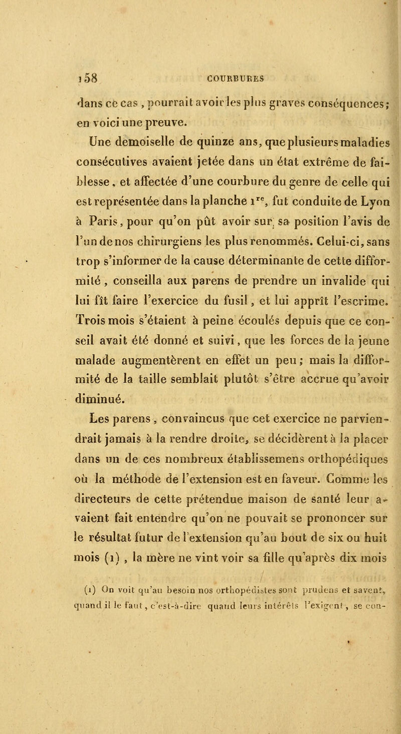 dans ce cas , pourrait avoir les plus graves conséquences; en voici une preuve. Une demoiselle de quinze ans, que plusieurs maladies consécutives avaient jetée dans un état extrême de fai- blesse , et affectée d'une courbure du genre de celle qui est représentée dans la planche ire, fut conduite de Lyon à Paris, pour qu'on pût avoir sur, sa position l'avis de l'un de nos chirurgiens les plus renommés. Celui-ci, sans trop s'informer de la cause déterminante de cette diffor- mité , conseilla aux parens de prendre un invalide qui lui fît faire l'exercice du fusil, et lui apprît l'escrime. Trois mois s'étaient à peine écoulés depuis que ce con- seil avait été donné et suivi, que les forces de la jeune malade augmentèrent en effet un peu ,• mais la diffor- mité de la taille semblait plutôt s'être accrue qu'avoir diminué. Les parens , convaincus que cet exercice ne parvien- drait jamais à la rendre droite, se décidèrent à la placer dans un de ces nombreux établissemens orthopédiques où la méthode de l'extension est en faveur. Comme les directeurs de cette prétendue maison de santé leur a- vaient fait entendre qu'on ne pouvait se prononcer sur le résultat futur de l'extension qu'au bout de six ou huit mois (1) , la mère ne vint voir sa fille qu'après dix mois (i) On voit qu'au besoin nos orthopédistes sont prudens et savent, quand il le faut, c'est-à-dire quand leurs intérêts l'exigvn! , se cou-