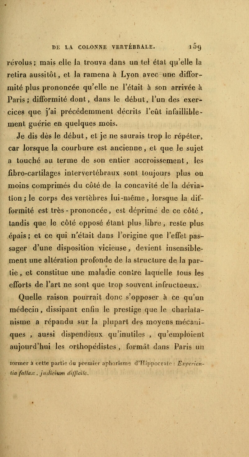 révolus; mais elle la trouva dans un tel état qu'elle la retira aussitôt, et la ramena à Lyon avec une diffor- mité plus prononcée qu'elle ne l'était à son arrivée h Paris; difformité dont, dans le début, l'un des exer- cices que j'ai précédemment décrits l'eût infaillible- ment guérie en quelques mois. Je dis dès le début, et je ne saurais trop le répéter, car lorsque la courbure est ancienne, et que le sujet a touché au terme de son entier accroissement, les fibro-cartilages intervertébraux sont toujours plus ou moins comprimés du côté de la concavité de la dévia- tion; le corps des vertèbres lui-même, lorsque la dif- formité est très - prononcée, est déprimé de ce côté , tandis que le côté opposé étant plus libre, reste plus épais ; et ce qui n'était dans l'origine que l'effet pas- sager d'une disposition vicieuse, devient insensible- ment une altération profonde de la structure de la par- tie , et constitue une maladie contre laquelle tous les efforts de l'art ne sont que trop souvent infructueux. Quelle raison pourrait donc s'opposer à ce qu'un médecin, dissipant enfin le prestige que le charlata- nisme a répandu sur la plupart des moyens mécani- ques , aussi dispendieux qu'inutiles , qu'emploient aujourd'hui les orthopédistes, formât dans Paris un lormcr à eetle partie du premier aphorisme d'Hippocrate : Evperlcn- tia fallax , judicium difficile.