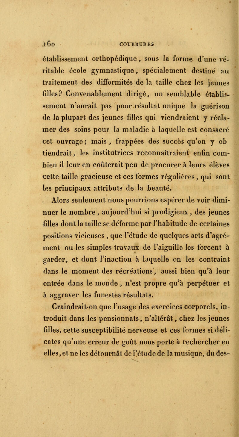 établissement orthopédique, sous la forme d'une vé- ritable école gymnastique, spécialement destiné au traitement des difformités de îa taille chez les jeunes filles? Convenablement dirigé, un semblable établis- sement n'aurait pas pour résultat unique la guérison de la plupart des jeunes filles qui viendraient y récla- mer des soins pour la maladie à laquelle est consacré cet ouvrage ; mais , frappées des succès qu'on y ob tiendrait, les institutrices reconnaîtraient enfin com- bien il leur en coûterait peu de procurer à leurs élèves cette taille gracieuse et ces formes régulières, qui sont les principaux attributs de la beauté. Alors seulement nous pourrions espérer de voir dimi- nuer le nombre , aujourd'hui si prodigieux, des jeunes filles dont la taille se déforme par l'habitude de certaines positions vicieuses , que l'étude de quelques arts d'agré- ment ou les simples travaux de l'aiguille les forcent à garder, et dont l'inaction à laquelle on les contraint dans le moment des récréations, aussi bien qu'à leur entrée dans le monde , n'est propre qu'à perpétuer et à aggraver les funestes résultats. Craindrait-on que l'usage des exercices corporels, in- troduit dans les pensionnats, n'altérât, chez les jeunes filles, cette susceptibilité nerveuse et ces formes si déli- cates qu'une erreur de goût nous porte à rechercher en elles, et ne les détournât de l'étude de la musique, du des-