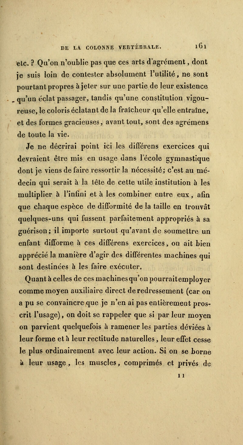 etc. ? Qu'on n'oublie pas que ces arts d'agrément, dont je suis loin de contester absolument l'utilité, ne sont pourtant propres à jeter sur une partie de leur existence . qu'un éclat passager, tandis qu'une constitution vigou- reuse, le coloris éclatant de la fraîcheur qu'elle entraîne, et des formes gracieuses, avant tout, sont des agrémens de toute la vie. Je ne décrirai point ici les différens exercices qui devraient être mis en usage dans l'école gymnastique dont je viens de faire ressortir la nécessité; c'est au mé- decin qui serait à la tête de cette utile institution à les multiplier à l'infini et à les combiner entre eux, afin que chaque espèce de difformité de la taille en trouvât quelques-uns qui fussent parfaitement appropriés à sa guérison ; il importe surtout qu'avant de soumettre un enfant difforme à ces différens exercices, on ait bien apprécié la manière d'agir des différentes machines qui sont destinées à les faire exécuter. Quanta celles de ces machines qu'on pourraitemployer comme moyen auxiliaire direct de redressement (car on a pu se convaincre que je n'en ai pas entièrement pros- crit l'usage), on doit se rappeler que si par leur moyen on parvient quelquefois à ramener les parties déviées à leur forme et à leur rectitude naturelles, leur effet cesse le plus ordinairement avec leur action. Si on se borne à leur usage, les muscles, comprimés et privés de 11