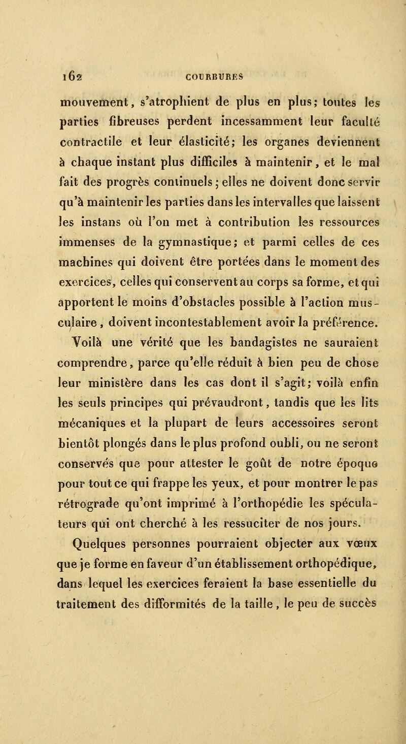 mouvement, s'atrophient de plus en plus; toutes les parties fibreuses perdent incessamment leur faculté contractile et leur élasticité; les organes deviennent à chaque instant plus difficiles à maintenir, et le mal fait des progrès continuels ; elles ne doivent donc servir qu'à maintenir les parties dans les intervalles que laissent les instans où l'on met à contribution les ressources immenses de la gymnastique; et parmi celles de ces machines qui doivent être portées dans le moment des exercices, celles qui conservent au corps sa forme, et qui apportent le moins d'obstacles possible à l'action mus- culaire , doivent incontestablement avoir la préférence. Voilà une vérité que les bandagistes ne sauraient comprendre, parce qu'elle réduit à bien peu de chose leur ministère dans les cas dont il s'agit; voilà enfin les seuls principes qui prévaudront, tandis que les lits mécaniques et la plupart de leurs accessoires seront bientôt plongés dans le plus profond oubli, ou ne seront conservés que pour attester le goût de notre époqus pour tout ce qui frappe les yeux, et pour montrer le pas rétrograde qu'ont imprimé à l'orthopédie les spécula- teurs qui ont cherché à les ressuciter de nos jours. Quelques personnes pourraient objecter aux vœux que je forme en faveur d'un établissement orthopédique, dans lequel les exercices feraient la base essentielle du traitement des difformités de la taille , le peu de succès