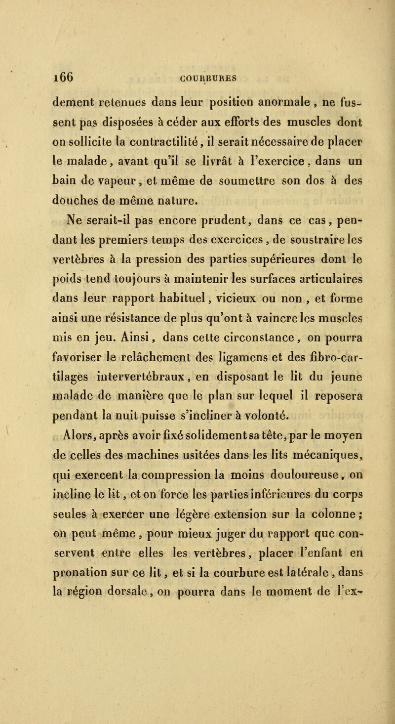 dément retenues dans leur position anormale , ne fus- sent pas disposées à céder aux efforts des muscles dont on sollicite la contractilité, il serait nécessaire de placer le malade, avant qu'il se livrât à l'exercice, dans un bain de vapeur, et même de soumettre son dos à des douches de même nature. Ne serait-il pas encore prudent, dans ce cas, pen- dant les premiers temps des exercices, de soustraire les vertèbres à la pression des parties supérieures dont le poids tend toujours à maintenir les surfaces articulaires dans leur rapport habituel, vicieux ou non , et forme ainsi une résistance de plus qu'ont à vaincre les muscles mis en jeu. Ainsi, dans cette circonstance, on pourra favoriser le relâchement des ligamens et des fibro-car- tilages intervertébraux, en disposant le lit du jeune malade de manière que le plan sur lequel il reposera pendant la nuit puisse s'incliner à volonté. Alors, après avoir fixé solidement sa tête, par le moyen de celles des machines usitées dans les lits mécaniques, qui exercent la compression la moins douloureuse, on incline le lit, et on force les parties inférieures du corps seules à exercer une légère extension sur la colonne ; on peut même , pour mieux juger du rapport que con- servent entre elles les vertèbres, placer l'enfant en pronation sur ce lit, et si la courbure est latérale , dans la région dorsale, on pourra dans le moment de VoX