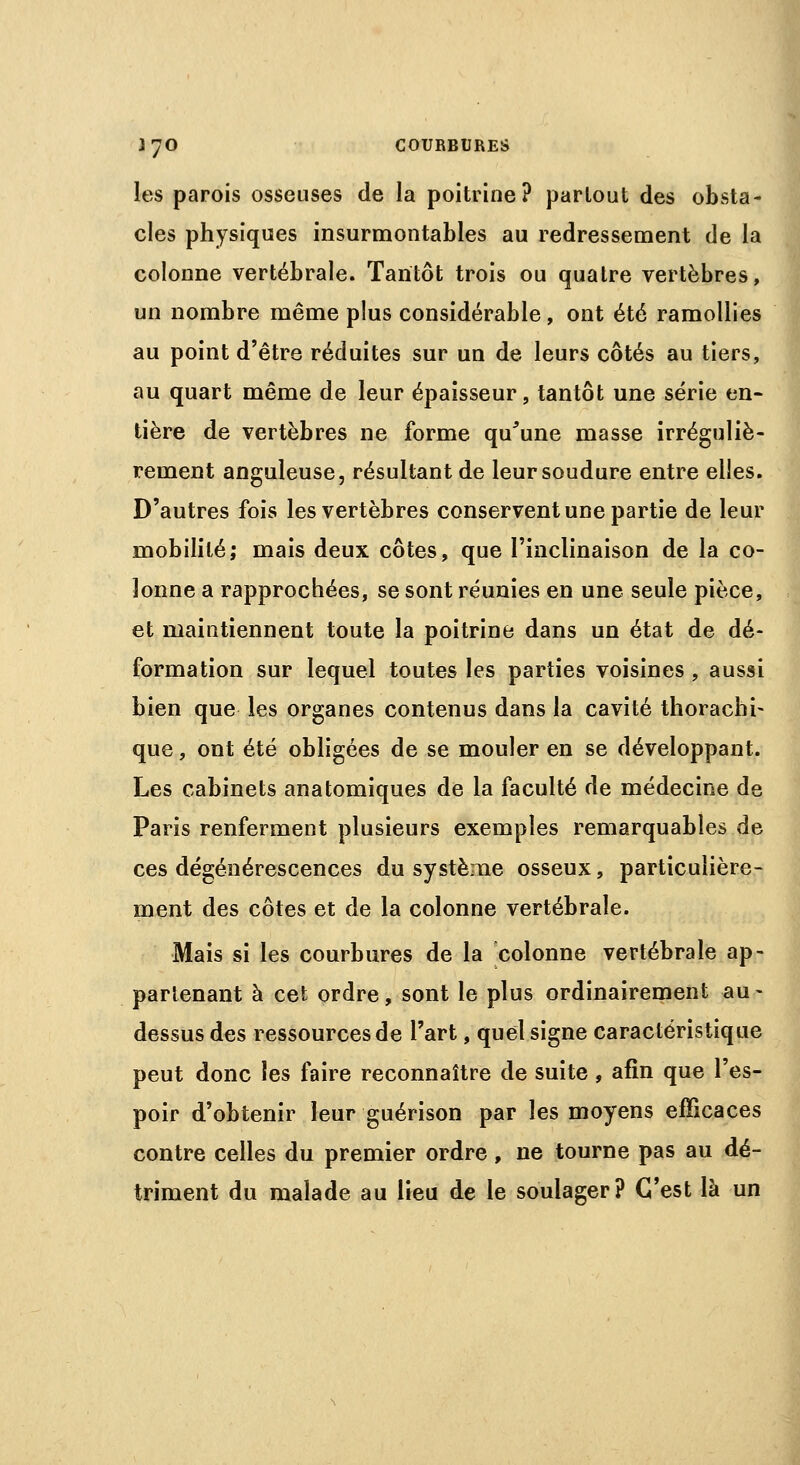 les parois osseuses de la poitrine? partout des obsta- cles physiques insurmontables au redressement de la colonne vertébrale. Tantôt trois ou quatre vertèbres, un nombre même plus considérable, ont été ramollies au point d'être réduites sur un de leurs côtés au tiers, au quart même de leur épaisseur, tantôt une série en- tière de vertèbres ne forme qu'une masse irréguliè- rement anguleuse, résultant de leur soudure entre elles. D'autres fois les vertèbres conservent une partie de leur mobilité; mais deux côtes, que l'inclinaison de la co- lonne a rapprochées, se sont réunies en une seule pièce, et maintiennent toute la poitrine dans un état de dé- formation sur lequel toutes les parties voisines , aussi bien que les organes contenus dans la cavité thorachi- que, ont été obligées de se mouler en se développant. Les cabinets anatomiques de la faculté de médecine de Paris renferment plusieurs exemples remarquables de ces dégénérescences du système osseux, particulière- ment des côtes et de la colonne vertébrale. Mais si les courbures de la colonne vertébrale ap- partenant à cet ordre, sont le plus ordinairement au- dessus des ressources de l'art, quel signe caractéristique peut donc les faire reconnaître de suite, afin que l'es- poir d'obtenir leur guérison par les moyens efficaces contre celles du premier ordre, ne tourne pas au dé- triment du malade au lieu de le soulager? C'est là un