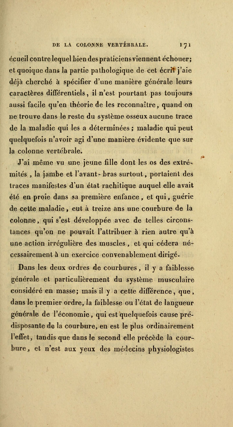 écueil contre lequel bien des pra liciens viennent échouer; et quoique dans la partie pathologique de cet écrit j'aie déjà cherché à spécifier d'une manière générale leurs caractères différentiels, il n'est pourtant pas toujours aussi facile qu'en théorie de les reconnaître, quand on ne trouve dans le reste du système osseux aucune trace de la maladie qui les a déterminées ; maladie qui peut quelquefois n'avoir agi d'une manière évidente que sur la colonne vertébrale. J'ai même vu une jeune fille dont les os des extré- mités , la jambe et l'avant-bras surtout, portaient des traces manifestes d'un état rachitique auquel elle avait été en proie dans sa première enfance, et qui, guérie de cette maladie, eut à treize ans une courbure de la colonne, qui s'est développée avec de telles circons- tances qu'on ne pouvait l'attribuer à rien autre qu'à une action irrégulière des muscles , et qui cédera né- cessairement à un exercice convenablement dirigé. Dans les deux ordres de courbures, il y a faiblesse générale et particulièrement du système musculaire considéré en masse; mais il y a cette différence, que, dans le premier ordre, la faiblesse ou l'état de langueur générale de l'économie, qui est quelquefois cause pré- disposante de la courbure, en est le plus ordinairement l'effet, tandis que dans le second elle précède la cour- bure, et n'est aux yeux des médecins physiologistes