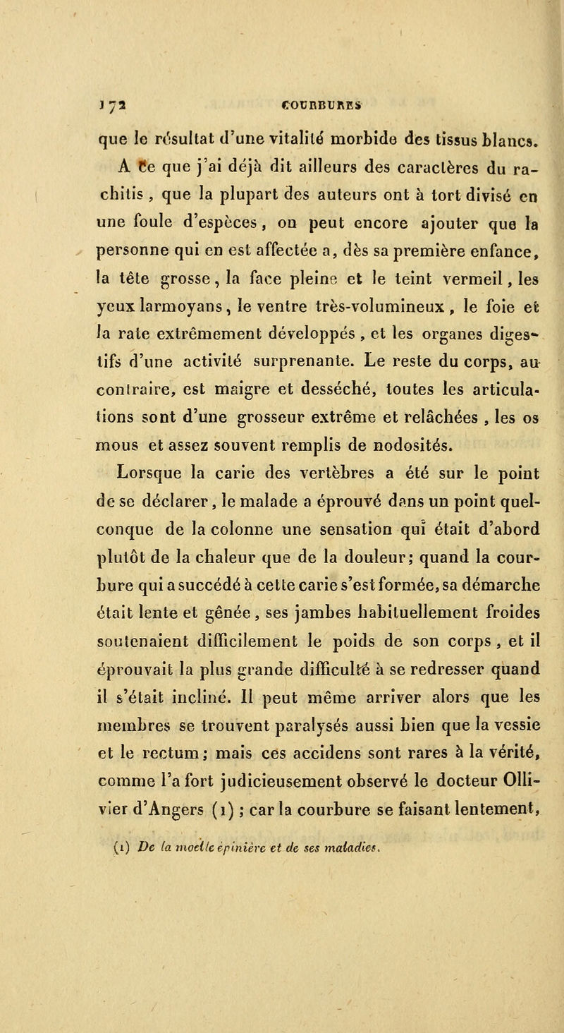 que le résultat d'une vitalité morbide des tissus blancs. A Ce que j'ai déjà dit ailleurs des caractères du ra- chitis , que la plupart des auteurs ont à tort divisé en une foule d'espèces, on peut encore ajouter que la personne qui en est affectée a, dès sa première enfance, la tête grosse, la face pleine et le teint vermeil, les yeux larmoyans, le ventre très-volumineux, le foie et la rate extrêmement développés , et les organes diçes* tifs d'une activité surprenante. Le reste du corps, au- conlraire, est maigre et desséché, toutes les articula- tions sont d'une grosseur extrême et relâchées , les os mous et assez souvent remplis de nodosités. Lorsque la carie des vertèbres a été sur le point de se déclarer, le malade a éprouvé dans un point quel- conque de la colonne une sensation qui était d'abord plutôt de la chaleur que de la douleur; quand la cour- bure qui a succédé à cette carie s'est formée, sa démarche était lente et gênée , ses jambes habituellement froides soutenaient difficilement le poids de son corps , et il éprouvait la plus grande difficulté à se redresser quand il s'était incliné. Il peut même arriver alors que les membres se trouvent paralysés aussi bien que la vessie et le rectum; mais ces accidens sont rares à la vérité, comme l'a fort judicieusement observé le docteur Olli- vier d'Angers (1) ; car la courbure se faisant lentement,