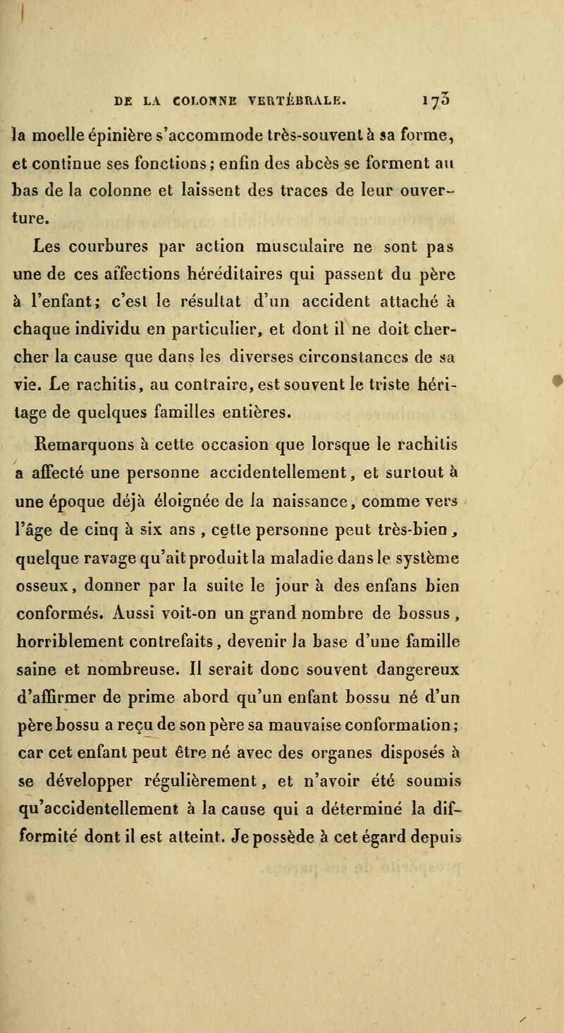 la moelle épinière s'accommode très-souvent à sa forme, et continue ses fonctions ; enfin des abcès se forment au bas de la colonne et laissent des traces de leur ouver- ture. Les courbures par action musculaire ne sont pas une de ces affections héréditaires qui passent du père à l'enfant; c'est le résultat d'un accident attaché à chaque individu en particulier, et dont il ne doit cher- cher la cause que dans les diverses circonstances de sa vie. Le rachitis, au contraire, est souvent le triste héri- tage de quelques familles entières. Remarquons à cette occasion que lorsque le rachitis a affecté une personne accidentellement, et surtout à une époque déjà éloignée de la naissance, comme vers l'âge de cinq à six ans , cette personne peut très-bien, quelque ravage qu'ait produit ta maladie dans le système osseux, donner par la suite le jour à des enfans bien conformés. Aussi voit-on un grand nombre de bossus , horriblement contrefaits, devenir la base d'une famille saine et nombreuse. Il serait donc souvent dangereux d'affirmer de prime abord qu'un enfant bossu né d'un père bossu a reçu de son père sa mauvaise conformation ; car cet enfant peut être né avec des organes disposés à se développer régulièrement, et n'avoir été soumis qu'accidentellement à la cause qui a déterminé la dif- formité dont il est atteint. Je possède à cet égard depuis