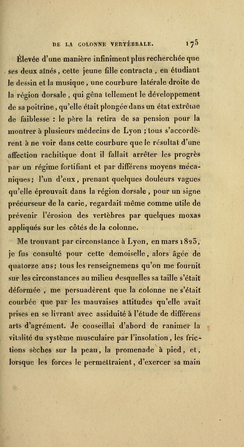 Élevée d'une manière infiniment plus recherchée que ses deux aînés, cette jeune fille contracta , en étudiant le dessin et la musique, une courbure latérale droite de la région dorsale , qui gêna tellement le développement de sa poitrine, qu'elle était plongée dans un état extrême de faiblesse : le père la retira de sa pension pour la montrer à plusieurs médecins de Lyon ; tous s'accordè- rent à ne voir dans Cette courbure que le résultat d'une affection rachitique dont il fallait arrêter les progrès par un régime fortifiant et par différens moyens méca- niques,* l'un d'eux, prenant quelques douleurs vagues qu'elle éprouvait dans la région dorsale , pour un signe précurseur de la carie, regardait même comme utile de prévenir l'érosion des vertèbres par quelques moxas appliqués sur les côtés de la colonne. Me trouvant par circonstance à Lyon, en mars 1825, je fus consulté pour cette demoiselle, alors âgée de quatorze ans; tous les renseignemens qu'on me fournit sur les circonstances au milieu desquelles sa taille s'était déformée , me persuadèrent que la colonne ne s'était courbée que par les mauvaises attitudes qu'elle avait prises en se livrant avec assiduité à l'étude de différens arts d'agrément. Je conseillai d'abord de ranimer la vitalité du système musculaire par l'insolation , les fric- tions sèches sur la peau, la promenade à pied, et, lorsque les forces le permettraient, d'exercer sa main