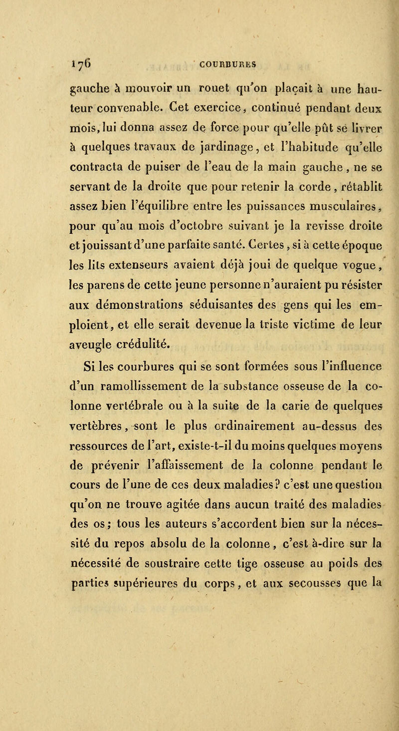 gauche à mouvoir un rouet qu'on plaçait à une hau- teur convenable. Cet exercice, continué pendant deux mois, lui donna assez de force pour qu'elle pût se livrer à quelques travaux de jardinage, et l'habitude qu'elle contracta de puiser de l'eau de la main gauche , ne se servant de la droite que pour retenir la corde , rétablit assez bien l'équilibre entre les puissances musculaires, pour qu'au mois d'octobre suivant je la revisse droite et jouissant d'une parfaite santé. Certes, si à cette époque les lils extenseurs avaient déjà joui de quelque vogue, les parens de cette jeune personne n'auraient pu résister aux démonstrations séduisantes des gens qui les em- ploient, et elle serait devenue la triste victime de leur aveugle crédulité. Si les courbures qui se sont formées sous l'influence d'un ramollissement de la substance osseuse de la co- lonne vertébrale ou à la suite de la carie de quelques vertèbres, ^ont le plus ordinairement au-dessus des ressources de l'art, existe-t-il du moins quelques moyens de prévenir l'affaissement de la colonne pendant le cours de l'une de ces deux maladies? c'est une question qu'on ne trouve agitée dans aucun traité des maladies des os; tous les auteurs s'accordent bien sur la néces- sité du repos absolu de la colonne, c'est à-dire sur la nécessité de soustraire cette tige osseuse au poids des parties supérieures du corps, et aux secousses que la