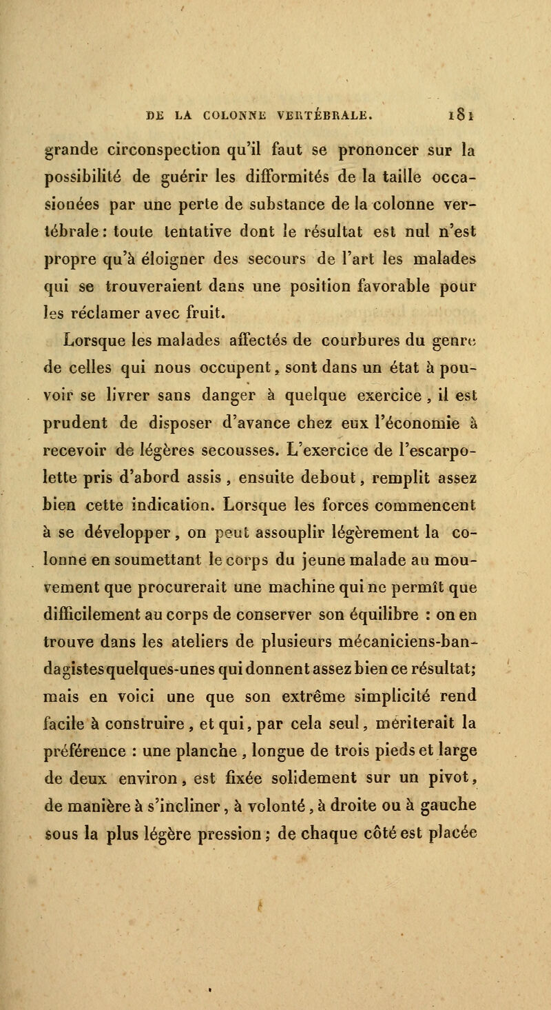 grande circonspection qu'il faut se prononcer sur la possibilité de guérir les difformités de la taille occa- sionées par une perte de substance de la colonne ver- tébrale : toute tentative dont le résultat est nul n'est propre qu'à éloigner des secours de l'art les malades qui se trouveraient dans une position favorable pour les réclamer avec fruit. Lorsque les malades affectés de courbures du genrt; de celles qui nous occupent, sont dans un état à pou- voir se livrer sans danger à quelque exercice , il est prudent de disposer d'avance chez eux l'économie à recevoir de légères secousses. L'exercice de l'escarpo- lette pris d'abord assis , ensuite debout, remplit assez bien cette indication. Lorsque les forces commencent à se développer, on peut assouplir légèrement la co- lonne en soumettant le corps du jeune malade au mou- vement que procurerait une machine qui ne permît que difficilement au corps de conserver son équilibre : on en trouve dans les ateliers de plusieurs mécaniciens-ban- dagistes quelques-unes qui donnent assez bien ce résultat; mais en voici une que son extrême simplicité rend facile à construire , et qui, par cela seul, mériterait la préférence : une planche , longue de trois pieds et large de deux environ, est fixée solidement sur un pivot, de manière à s'incliner, à volonté, à droite ou à gauche sous la plus légère pression ; de chaque côté est placée