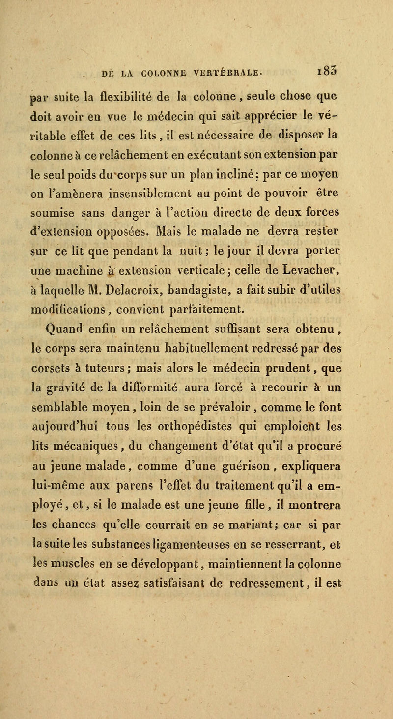 par suite la flexibilité de la colonne, seule chose que doit avoir en vue le médecin qui sait apprécier le vé- ritable effet de ces lits , il est nécessaire de disposer la colonne à ce relâchement en exécutant son extension par le seul poids duxorps sur un plan incliné: par ce moyen on Tamènera insensiblement au point de pouvoir être soumise sans danger à l'action directe de deux forces d'extension opposées. Mais le malade ne devra rester sur ce lit que pendant la nuit ; le jour il devra porter une machine à extension verticale; celle de Levacher, à laquelle M. Delacroix, bandagiste, a fait subir d'utiles modifications, convient parfaitement. Quand enfin un relâchement suffisant sera obtenu, le corps sera maintenu habituellement redressé par des corsets à tuteurs ; mais alors le médecin prudent, que la gravité de la difformité aura forcé à recourir à un semblable moyen, loin de se prévaloir , comme le font aujourd'hui tous les orthopédistes qui emploient les lits mécaniques, du changement d'état qu'il a procuré au jeune malade, comme d'une guérison , expliquera lui-même aux parens l'effet du traitement qu'il a em- ployé , et, si le malade est une jeune fille, il montrera les chances qu'elle courrait en se mariant; car si par la suite les substances ligamenteuses en se resserrant, et les muscles en se développant, maintiennent la colonne dans un état assez satisfaisant de redressement, il est