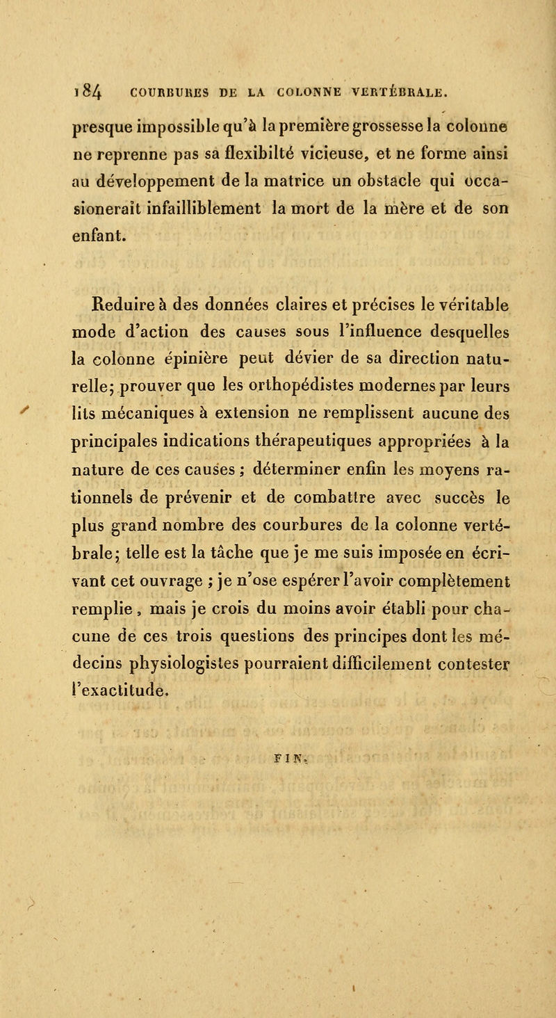 presque impossible qu'à la première grossesse la colonne ne reprenne pas sa flexibilté vicieuse, et ne forme ainsi au développement de la matrice un obstacle qui occa- sioneraït infailliblement la mort de la mère et de son enfant. Réduire à des données claires et précises le véritable mode d'action des causes sous l'influence desquelles la colonne épinière peut dévier de sa direction natu- relle; prouver que les orthopédistes modernes par leurs lits mécaniques à extension ne remplissent aucune des principales indications thérapeutiques appropriées à la nature de ces causes ; déterminer enfin les moyens ra- tionnels de prévenir et de combattre avec succès le plus grand nombre des courbures de la colonne verté- brale; telle est la tâche que je me suis imposée en écri- vant cet ouvrage ; je n'ose espérer l'avoir complètement remplie , mais je crois du moins avoir établi pour cha- cune de ces trois questions des principes dont les mé- decins physiologistes pourraient difficilement contester l'exactitude. FIN.