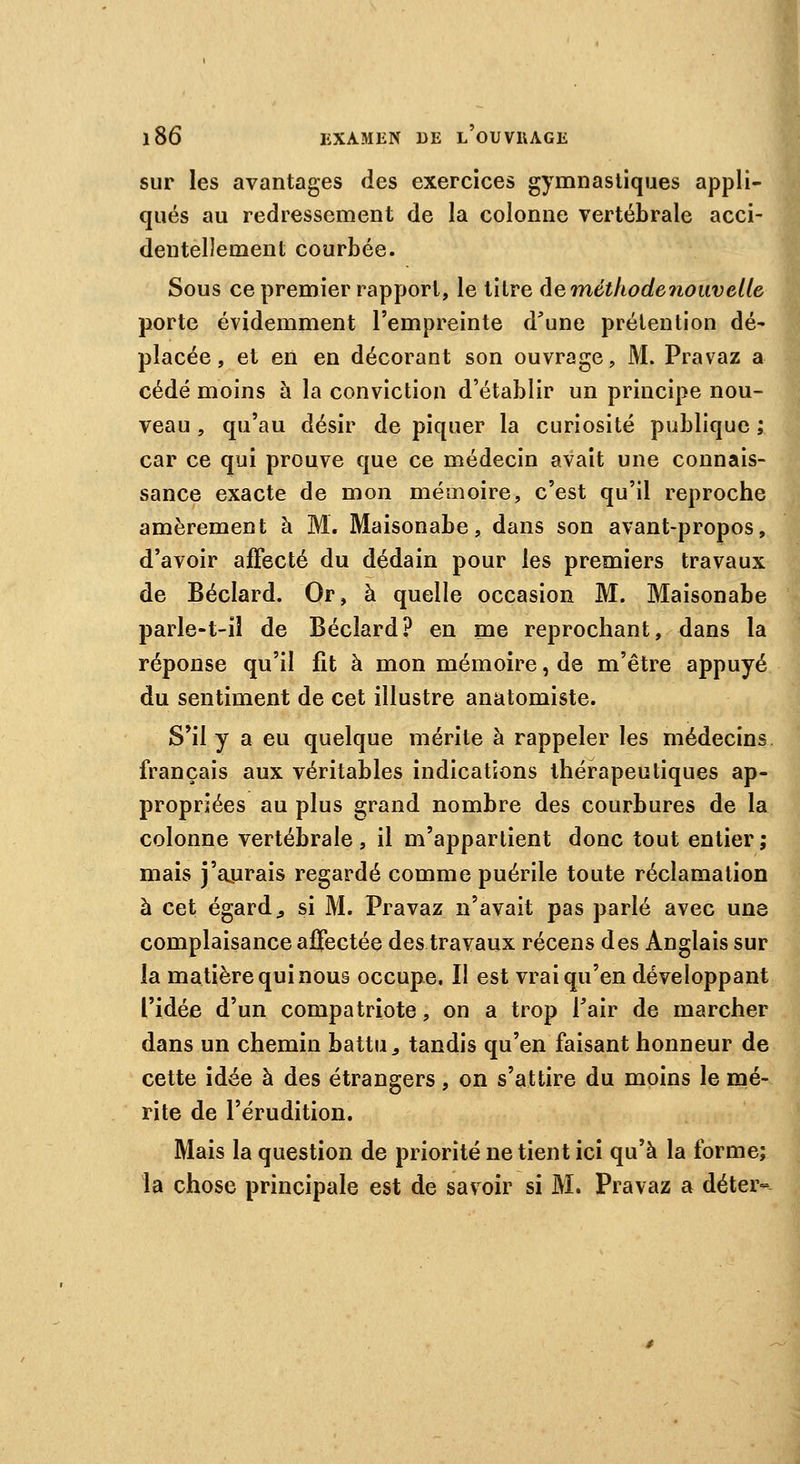 sur les avantages des exercices gymnasliques appli- qués au redressement de la colonne vertébrale acci- dentellement courbée. Sous ce premier rapport, le titre Aernéthodenouvelle porte évidemment l'empreinte d'une prétention dé' placée, et en en décorant son ouvrage, M. Pravaz a cédé moins à la conviction d'établir un principe nou- veau , qu'au désir de piquer la curiosité publique ; car ce qui prouve que ce médecin avait une connais- sance exacte de mon mémoire, c'est qu'il reproche amèrement à M. Maisonabe, dans son avant-propos, d'avoir affecté du dédain pour les premiers travaux de Béclard. Or, à quelle occasion M. Maisonabe parle-t-il de Béclard? en me reprochant, dans la réponse qu'il fit à mon mémoire, de m'être appuyé du sentiment de cet illustre anatomiste. S'il y a eu quelque mérite à rappeler les médecins français aux véritables indications thérapeutiques ap- propriées au plus grand nombre des courbures de la colonne vertébrale, il m'appartient donc tout entier; mais j'aurais regardé comme puérile toute réclamation à cet égard., si M. Pravaz n'avait pas parlé avec une complaisance affectée des travaux récens des Anglais sur la matière qui nous occupe. Il est vrai qu'en développant l'idée d'un compatriote, on a trop l'air de marcher dans un chemin battu a tandis qu'en faisant honneur de cette idée à des étrangers, on s'attire du moins le mé- rite de l'érudition. Mais la question de priorité ne tient ici qu'à la forme; la chose principale est de savoir si M. Pravaz a déter-