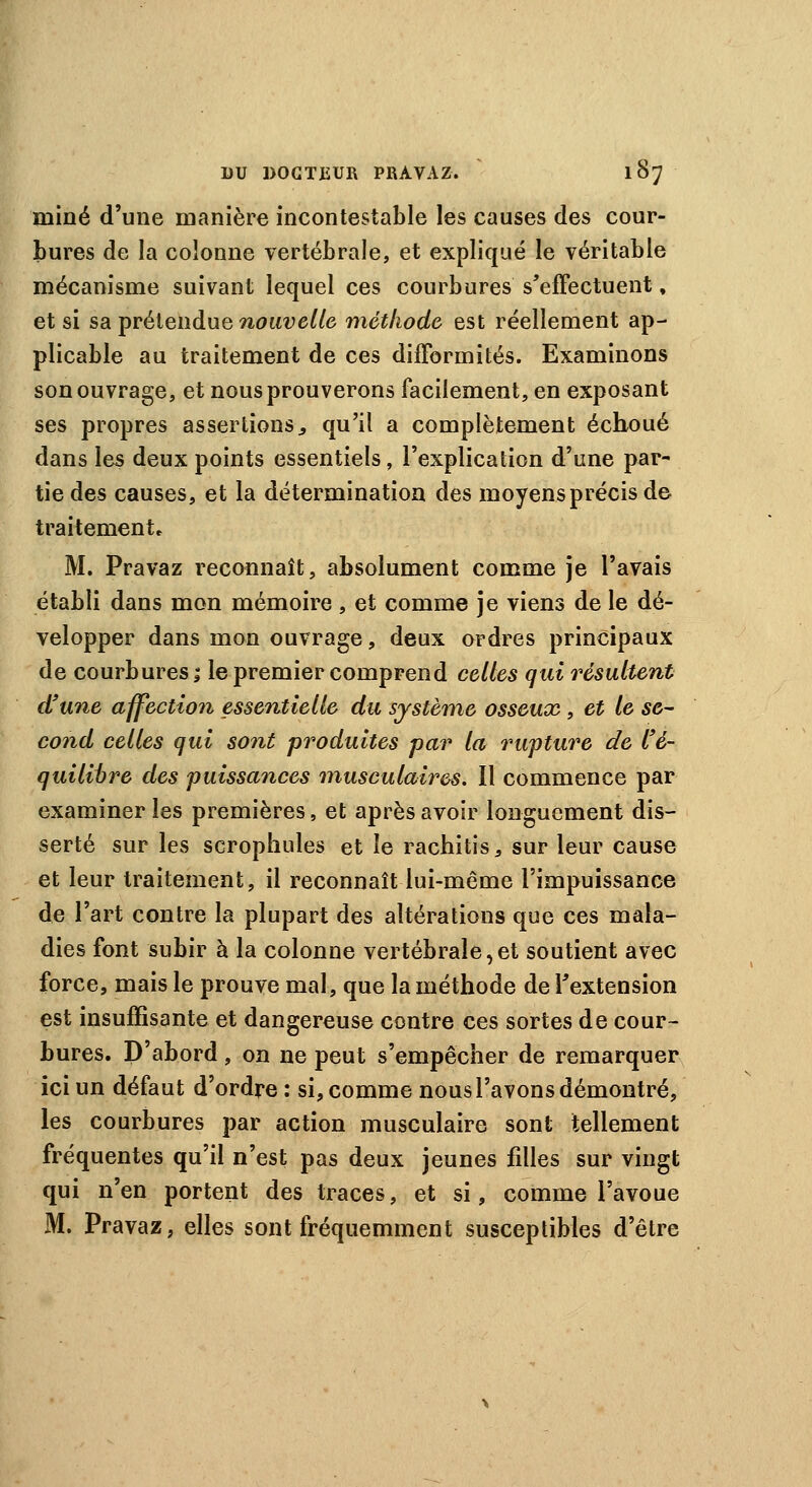 miné d'une manière incontestable les causes des cour- bures de la colonne vertébrale, et expliqué le véritable mécanisme suivant lequel ces courbures s'effectuent, et si sa prétendue nouvelle méthode est réellement ap- plicable au traitement de ces difformités. Examinons son ouvrage, et nous prouverons facilement, en exposant ses propres assertions., qu'il a complètement échoué dans les deux points essentiels, l'explication d'une par- tie des causes, et la détermination des moyens précis de traitement» M. Pravaz reconnaît, absolument comme je l'avais établi dans mon mémoire , et comme je viens de le dé- velopper dans mon ouvrage, deux ordres principaux de courbures ; le premier comprend celles qui résultent d'une affection essentielle du système osseux, et le se- cond celles qui sont produites par la rupture de l'é- quilibre des puissances musculaires. Il commence par examiner les premières, et après avoir longuement dis- serté sur les scrophules et le rachitis, sur leur cause et leur traitement, il reconnaît lui-même l'impuissance de l'art contre la plupart des altérations que ces mala- dies font subir à la colonne vertébrale,et soutient avec force, mais le prouve mal, que la méthode de l'extension est insuffisante et dangereuse contre ces sortes de cour- bures. D'abord, on ne peut s'empêcher de remarquer ici un défaut d'ordre: si, comme nous l'avons démontré, les courbures par action musculaire sont tellement fréquentes qu'il n'est pas deux jeunes fdles sur vingt qui n'en portent des traces, et si, comme l'avoue M. Pravaz, elles sont fréquemment susceptibles d'être