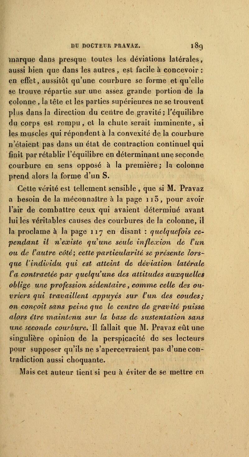 marque dans presque toutes les déviations latérales, aussi bien que dans les autres, est facile à concevoir : en effet, aussitôt qu'une courbure se forme et qu'elle se trouve répartie sur une assez grande portion de la colonne, la tête et les parties supérieures ne se trouvent plus dans la direction du centre de gravité; l'équilibre du corps est rompu, et la chute serait imminente, si les muscles qui répondent à la convexité de la courbure n'étaient pas dans un état de contraction continuel qui finit par rétablir l'équilibre en déterminant une seconde courbure en sens opposé à la première; la colonne prend alors la forme d'un S. Cette vérité est tellement sensible , que si M. Pravaz a besoin de la méconnaître à la page n3, pour avoir l'air de combattre ceux qui avaient déterminé avant lui les véritables causes des courbures de la colonne, iï la proclame à la page 117 en disant : quelquefois ce- pendant il n existe quune seule inflexion de l'un ou de l'autre côté; cette particularité se présente lors- que l7individu qui est atteint de déviation latérale Ca contractée par quelqu'une des attitudes auxquelles oblige une profession sédentaire, comme celle des ou- vriers qui travaillent appuyés sur l'un des coudes; on conçoit sans peine que le centre de gravité puisse alors être maintenu sur la base de sustentation sans une seconde courbure. Il fallait que M. Pravaz eût une singulière opinion de la perspicacité de ses lecteurs pour supposer qu'ils ne s'apercevraient pas d'une con- tradiction aussi choquante. Mais cet auteur tient si peu à éviter de se mettre en