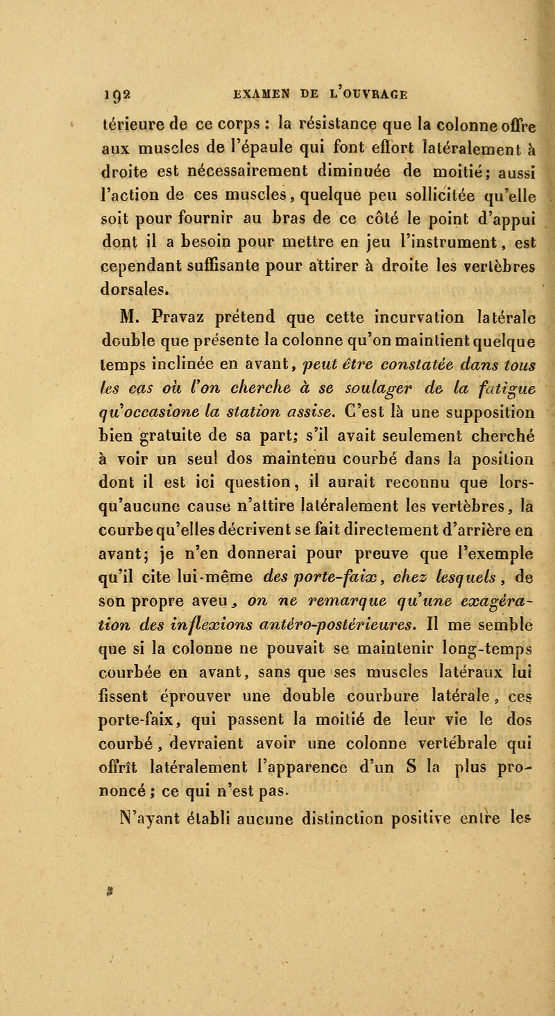 térieure de ce corps : la résistance que la colonne offre aux muscles de l'épaule qui font effort latéralement à droite est nécessairement diminuée de moitié; aussi l'action de ces muscles, quelque peu sollicitée qu'elle soit pour fournir au bras de ce côté le point d'appui dont il a besoin pour mettre en jeu l'instrument, est cependant suffisante pour attirer à droite les vertèbres dorsales. M. Pravaz prétend que cette incurvation latérale double que présente la colonne qu'on maintient quelque temps inclinée en avant, peut être constatée dans tous les cas où l'on cherche à se soulager de la fatigue quoccasione la station assise. C'est là une supposition bien gratuite de sa part; s'il avait seulement cherché à voir un seul dos maintenu courbé dans la position dont il est ici question, il aurait reconnu que lors- qu'aucune cause n'attire latéralement les vertèbres, la courbe qu'elles décrivent se fait directement d'arrière en avant; je n'en donnerai pour preuve que l'exemple qu'il cite lui-même des porte-faix, chez lesquels , de son propre aveu, on ne remarque quune exagéra- tion des inflexions antéro-postérieures. Il me semble que si la colonne ne pouvait se maintenir long-temps courbée en avant, sans que ses muscles latéraux lui fissent éprouver une double courbure latérale, ces porte-faix, qui passent la moitié de leur vie le dos courbé, devraient avoir une colonne vertébrale qui offrît latéralement l'apparence d'un S la plus pro- noncé ; ce qui n'est pas. N'ayant établi aucune distinction positive enlre les