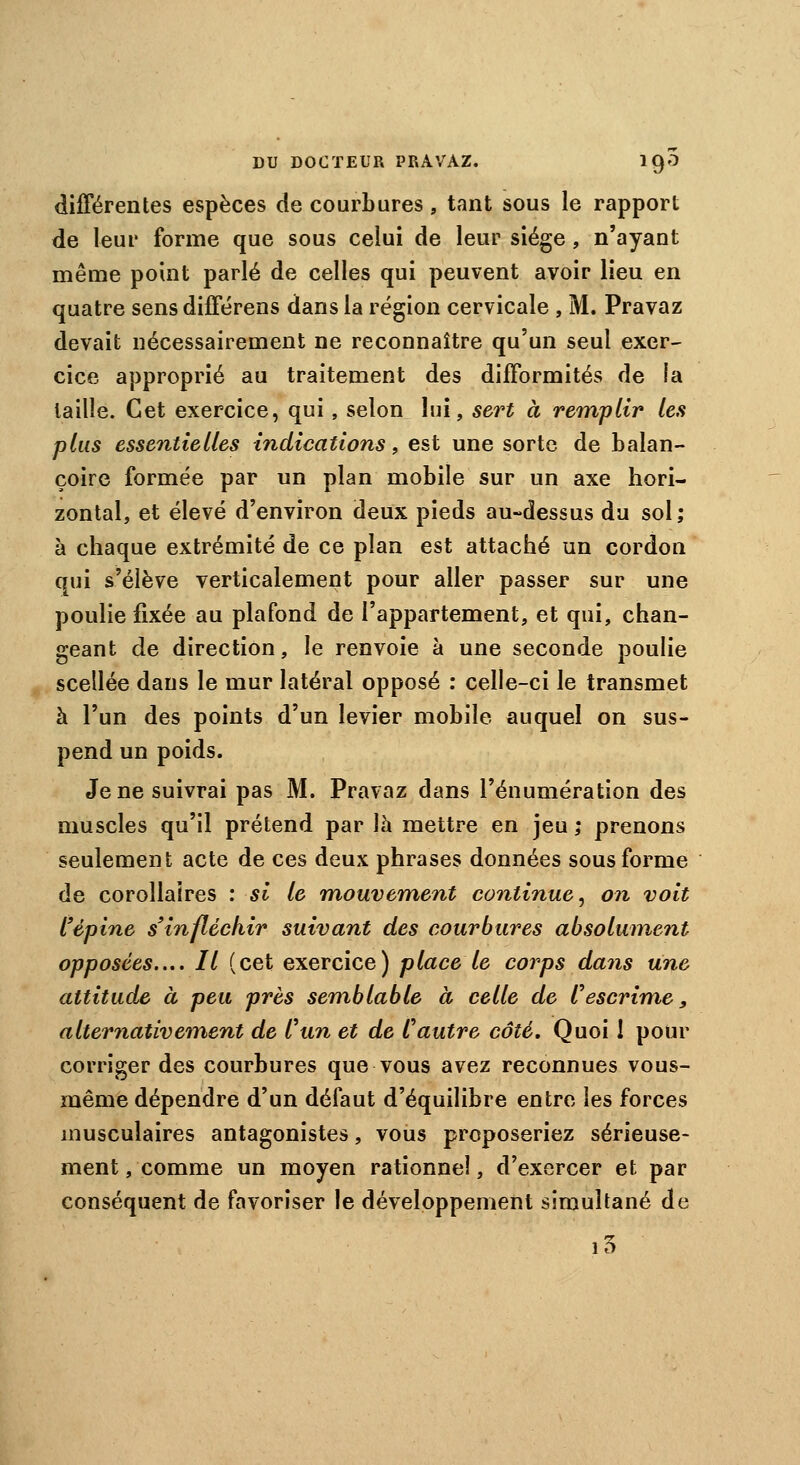 différentes espèces de courbures, tant sous le rapport de leur forme que sous celui de leur siège , n'ayant même point parlé de celles qui peuvent avoir lieu en quatre sens différens dans la région cervicale , M. Pravaz devait nécessairement ne reconnaître qu'un seul exer- cice approprié au traitement des difformités de la taille. Cet exercice, qui, selon lui, sert à remplir les plus essentielles indications, est une sorte de balan- çoire formée par un plan mobile sur un axe hori- zontal, et élevé d'environ deux pieds au-dessus du sol; à chaque extrémité de ce plan est attaché un cordon qui s'élève verticalement pour aller passer sur une poulie fixée au plafond de l'appartement, et qui, chan- geant de direction, le renvoie à une seconde poulie scellée dans le mur latéral opposé : celle-ci le transmet à l'un des points d'un levier mobile auquel on sus- pend un poids. Je ne suivrai pas M. Pravaz dans l'énumération des muscles qu'il prétend par là mettre en jeu ; prenons seulement acte de ces deux phrases données sous forme de corollaires : si le mouvement continue, on voit l'épine s'infléchir suivant des courbures absolument opposées..,. Il (cet exercice) place le corps dans une attitude à peu près semblable à celle de Vescrime, alternativement de l'un et de Vautre côté. Quoi 1 pour corriger des courbures que vous avez reconnues vous- même dépendre d'un défaut d'équilibre entre les forces musculaires antagonistes , vous proposeriez sérieuse- ment, comme un moyen rationnel, d'exercer et par conséquent de favoriser le développement simultané de i3