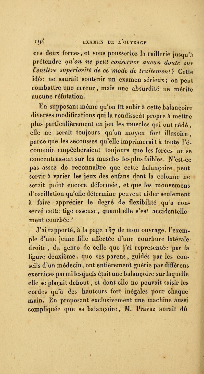 ces deux forces,et vous pousseriez la raillerie jusque prétendre quon ne peut conserver aucun doute sur l'entière supériorité de ce mode de traitement ? Cette idée ne saurait soutenir un examen sérieux; on peut combattre une erreur, mais une absurdité ne mérite aucune réfutation. En supposant même qu'on fît subira cette balançoire diverses modifications qui la rendissent propre à mettre plus particulièrement en jeu les muscles qui ont cédé, elle ne serait toujours qu'un moyen fort illusoire -, parce que les secousses qu'elle imprimerai t à toute l'é- conomie empêcheraient toujours que les forces ne se concentrassent sur les muscles les plus faibles. N'est-ce pas assez de reconnaître que cette balançoire peut servir à varier les jeux des enfans dont la colonne ne serait point encore déformée, et que les mouvemens d'oscillation qu'elle détermine peuvent aider seulement à faire apprécier le degré de flexibilité qu'a con- servé cette tige osseuse, quand elle s'est accidentelle- ment courbée? J'ai rapporté, à la page i5? de mon ouvrage, l'exem- ple d'une jeune fille affectée d'une courbure latérale droite, du genre de celle que j'ai représentée par la figure deuxième, que ses parens, guidés par les con- seils d'un médecin, ont entièrement guérie par différens exercices parmi lesquels était une balançoire sur laquelle elle se plaçait debout, et dont elle ne pouvait saisir les cordes qu'à des hauteurs fort inégales pour chaque main. En proposant exclusivement une machine aussi compliquée que sa balançoire, M. Pravaz aurait dû