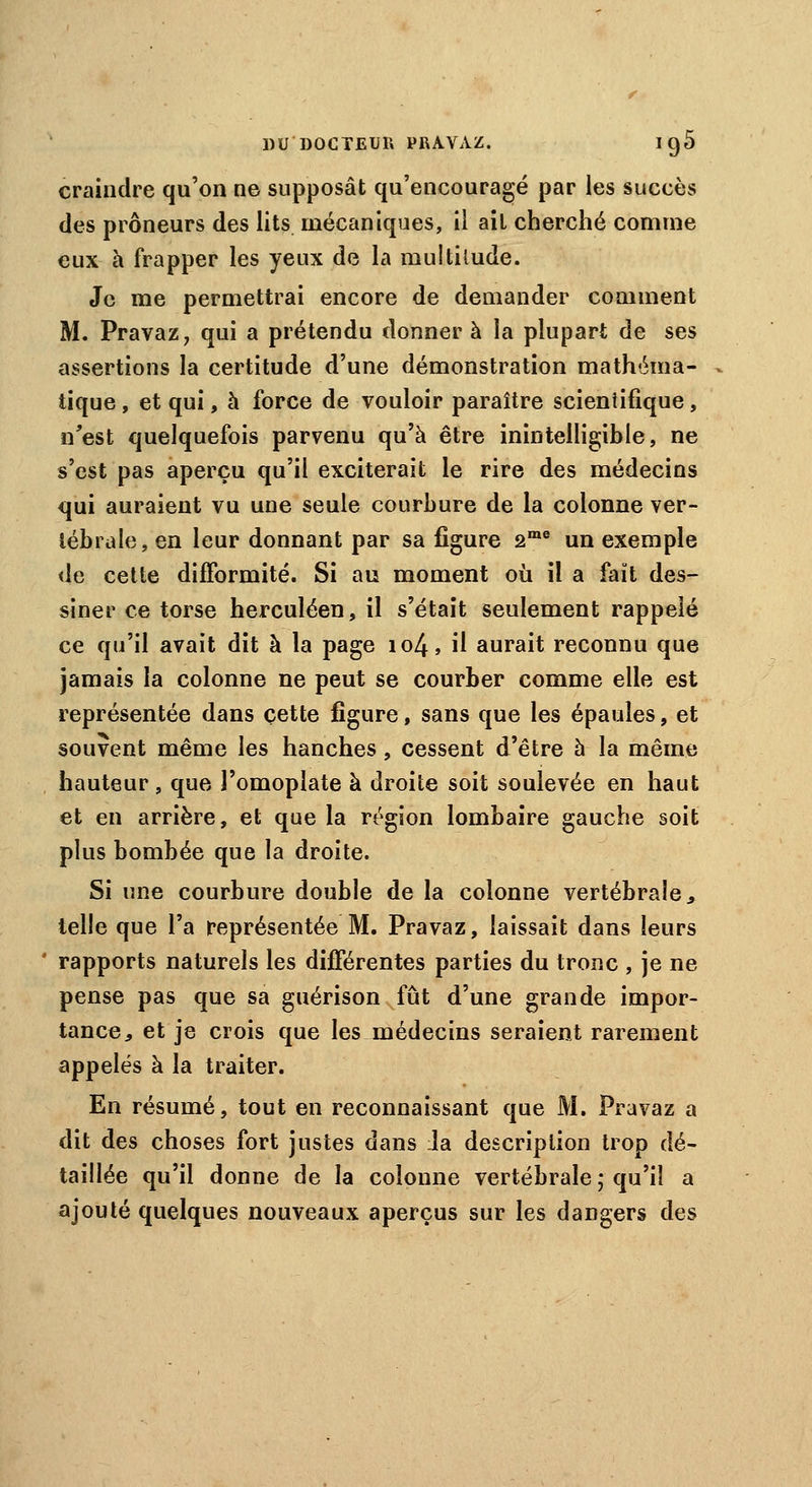 craindre qu'on ne supposât qu'encouragé par les succès des prôneurs des lits mécaniques, il ail cherché comme eux à frapper les yeux de la multitude. Je me permettrai encore de demander comment M. Pravaz, qui a prétendu donner à la plupart de ses assertions la certitude d'une démonstration mathéma- tique , et qui, à force de vouloir paraître scientifique, n'est quelquefois parvenu qu'à être inintelligible, ne s'est pas aperçu qu'il exciterait le rire des médecins qui auraient vu une seule courbure de la colonne ver- tébrale, en leur donnant par sa figure 2me un exemple de cette difformité. Si au moment où il a fait des- siner ce torse herculéen, il s'était seulement rappelé ce qu'il avait dit à la page io4, il aurait reconnu que jamais la colonne ne peut se courber comme elle est représentée dans cette figure, sans que les épaules, et souvent même les hanches, cessent d'être à la même hauteur, que l'omoplate à droite soit soulevée en haut et en arrière, et que la région lombaire gauche soit plus bombée que la droite. Si une courbure double de la colonne vertébrale, telle que l'a représentée M. Pravaz, laissait dans leurs ' rapports naturels les différentes parties du tronc , je ne pense pas que sa guérison fût d'une grande impor- tance, et je crois que les médecins seraient rarement appelés à la traiter. En résumé, tout en reconnaissant que M. Pravaz a dit des choses fort justes dans la description trop dé- taillée qu'il donne de la colonne vertébrale ; qu'il a ajouté quelques nouveaux aperçus sur les dangers des