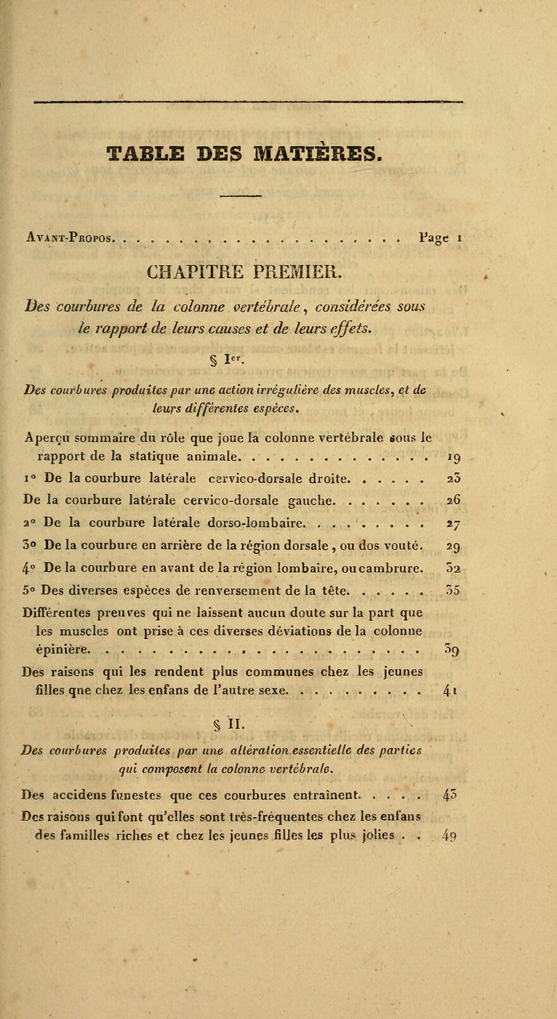 TABLE DES MATIERES, AvANT-PflOPOs Page 1 CHAPITRE PREMIER. Des courbures de la colonne vertébrale, considérées sous le rapport de leurs causes et de leurs effets. § I». Des courbures produites par une action irrégulière des muscles, et de leurs différentes espèces. Aperçu sommaire du rôle que joue la colonne vertébrale sous le rapport de la statique animale 19 i° De la courbure latérale cervico-dorsale droite 23 De la courbure latérale cervico-dorsale gauche 26 20 De la courbure latérale dorso-lombaire. 27 3° De la courbure en arrière de la région dorsale , ou dos voûté. 29 4° De la courbure en avant de la région lombaire, ou cambrure. 02 5° Des diverses espèces de renversement de la tête 35 Différentes preuves qui ne laissent aucun doute sur la part que les muscles ont prise à ces diverses déviations de la colonue épinière. 3<) Des raisons qui les rendent plus communes chez les jeunes filles qne chez les enfans de l'autre sexe. 4i § H. Des courbures produites par une altération.essentielle des parties qui composent la colonne vertébrale. Des accidens funestes que ces courbures entraînent 4^ Des raisons qui font qu'elles sont très-fréquentes chez les enfans des familles riches et chez les jeunes filles les plus jolies . . 4?