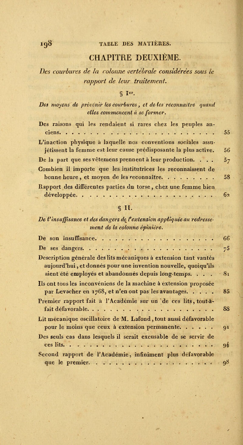 CHAPITRE DEUXIÈME, Des courbures de la colonne vertébrale considérées sous te rapport de leur traitement. % I. Des moyens de prévenir les courbures, et de les reconnaître quand elles commencent à se former. Des raisons qui les rendaient si rares chez les peuples an- ciens 55 L'inaction physique à laquelle nos conventions sociales assu- jétissent la femme est leur cause prédisposante la plus active. 56 Delà part que ses vêtemens prennent à leur production. ... 5y Combien il importe que les institutrices les reconnaissent de bonne heure , et moyen de les reconnaître 58 Rapport des différentes parties du torse, chez une femme bien développée 62 De l'insuffisance et des dangers de l'extension appliquée au redresse- ment de la colonne êpinière. De son insuffisance 66 De ses dangers '. -5 Description générale des lits mécaniques à extension tant vantés aujourd'hui, et donnés pour une invention nouvelle, quoiqu'ils aient été employés et abandonnés depuis long-temps. . . . - 81 Ils ont tous les inconvéniens de la machine à extension proposée par Levacher en 1768, et n'en ont pas les avantages 85 Premier rapport fait à l'Académie sur un de ces lits, tout-à- fait défavorable 88 Lit mécanique oscillatoire de M, Lafond,tout aussi défavorable pour le moins que ceux à extension permanente 91 Des seuls cas dans lesquels il serait excusable de se servir de ces lits 94 Second rapport de l'Académie, infiniment plus défavorable que le premier . 98