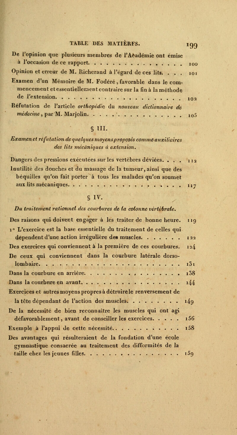 TABLE DES MATIERFS. igq De l'opinion que plusieurs membres de l'Aèadémie ont émise à l'occasion de ce rapport 10o Opinion et erreur de M. Richerand à l'égard de ces lits. ... 101 Examen d'un Mémoire de M. Fodéré , favorable dans le com- mencement et essentiellement contraire sur la fin à la méthode de l'extension 102 Réfutation de l'article orthopédie du nouveau dictionnaire de médecine, par M. Marjolin 105 § III. Examen et réfutation de quelques moyens proposés comme auxiliaires des lits mécaniques à extension. Dangers des pressions exécutées sur les vertèbres déviées. ... 112 Inutilité des douches et du massage de la tumeur, ainsi que des béquilles qu'on fait porter à tous les malades qu'on soumet aux lits mécaniques 117 § IV. Du traitement rationnel des courbures de (a colonne vèrtéèrale. Des raisons qui doivent engager à les traiter de bonne heure. 119 i° L'exercice est la base essentielle du traitement de celles qui dépendent d'une action irrégulière des muscles 122 Des exercices qui conviennent à la première de ces courbures. 124 De ceux qui conviennent dans la courbure latérale dorso- Iombaire 101 Dans la courbure en arrière. , i38 Dans la courbure en avant i44 Exercices et autres moyens propres à détruire le renversement de la tête dépendant de l'action des muscles. . 149 De la nécessité de bien reconnaître les muscles qui ont agi défavorablement, avant de conseiller les exercices i56 Exemple à l'appui de cette nécessité i58 Des avantages qui résulteraient de la fondation d'une école gymnastique consacrée au traitement des difformités de la taille chez les jeunes filles 159