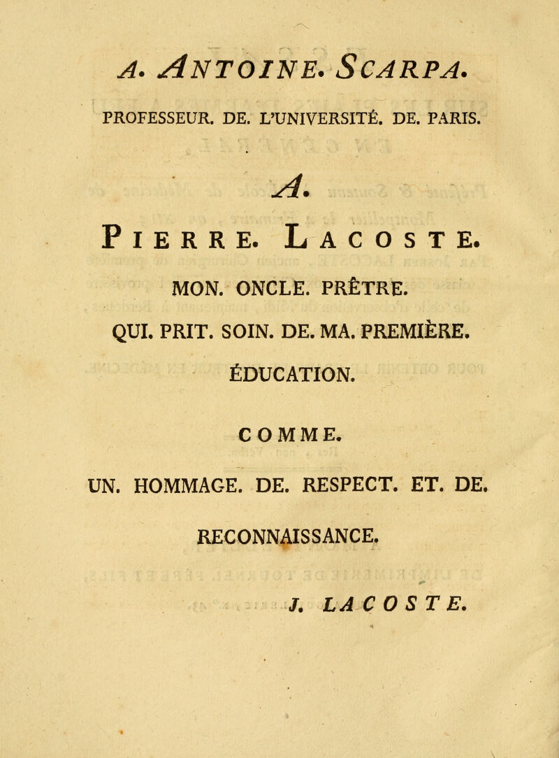 a. Antoine. Scarpa. PROFESSEUR. DE. L'UNIVERSITÉ. DE. PARIS. uni» Pierre. La c o s t e. MON. ONCLE. PRÊTRE. QUI. PRIT. SOIN. DE. MA. PREMIÈRE. ÉDUCATION. COMME. UN. HOMMAGE. DE. RESPECT. ET. DE. RECONNAISSANCE. J. LACOSTE.