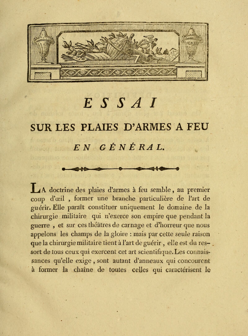 ESSAI SUR LES PLAIES D'ARMES A FEU EN GÉNÉRAL. -^- lA doctrine des plaies d'armes à feu semble, au premier coup d'ceil , former une branche particulière de l'art de guérir. Elle paraît constituer uniquement le domaine de la chirurgie militaire qui n'exerce son empire que pendant la guerre , et sur ces théâtres de carnage et d'horreur que nous appelons les champs de la gloire : mais par cette seule raison que la chirurgie militaire tient à l'art de guérir , elle est du res- sort de tous ceux qui exercent cet art scientifique.Les connais- sances qu'elle exige , sont autant d'anneaux qui concourent à former la chaîne de toutes celles qui caractérisent le