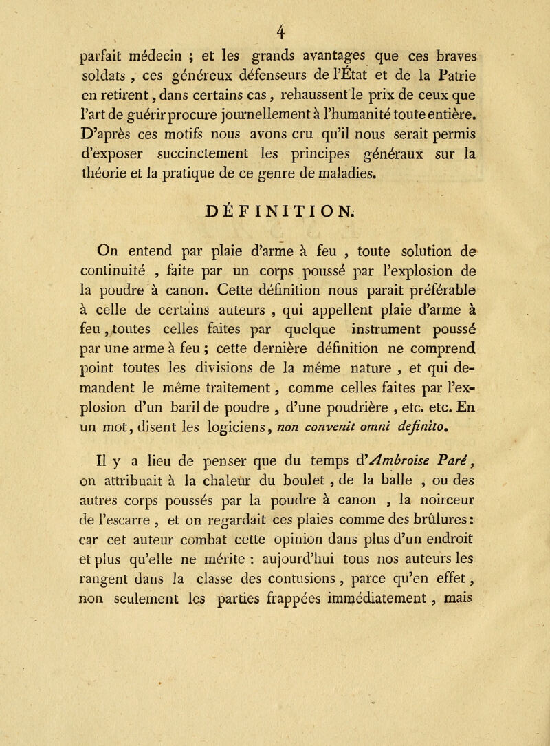 parfait médecin ; et les grands avantages que ces braves soldats , ces généreux défenseurs de l'État et de la Patrie en retirent, dans certains cas, rehaussent le prix de ceux que Fart de guérir procure journellement à l'humanité toute entière. D'après ces motifs nous avons cru qu'il nous serait permis d'exposer succinctement les principes généraux sur la théorie et la pratique de ce genre de maladies. DÉFINITION, On entend par plaie d'arme à feu , toute solution de continuité , faite par un corps poussé par l'explosion de la poudre à canon. Cette définition nous parait préférable à celle de certains auteurs , qui appellent plaie d'arme à feu, toutes celles faites par quelque instrument poussé par une arme à feu ; cette dernière définition ne comprend point toutes les divisions de la même nature , et qui de- mandent le même traitement, comme celles faites par l'ex- plosion d'un baril de poudre , d'une poudrière , etc. etc. En un mot, disent les logiciens, non convenu omni definito. Il y a lieu de penser que du temps RAmbroise Paré, on attribuait à la chaleur du boulet , de la balle , ou des autres corps poussés par la poudre à canon , la noirceur de l'escarre , et on regardait ces plaies comme des brûlures : car cet auteur combat cette opinion dans plus d'un endroit et plus qu'elle ne mérite : aujourd'hui tous nos auteurs les rangent dans la classe des contusions , parce qu'en effet, non seulement les parties frappées immédiatement, mais