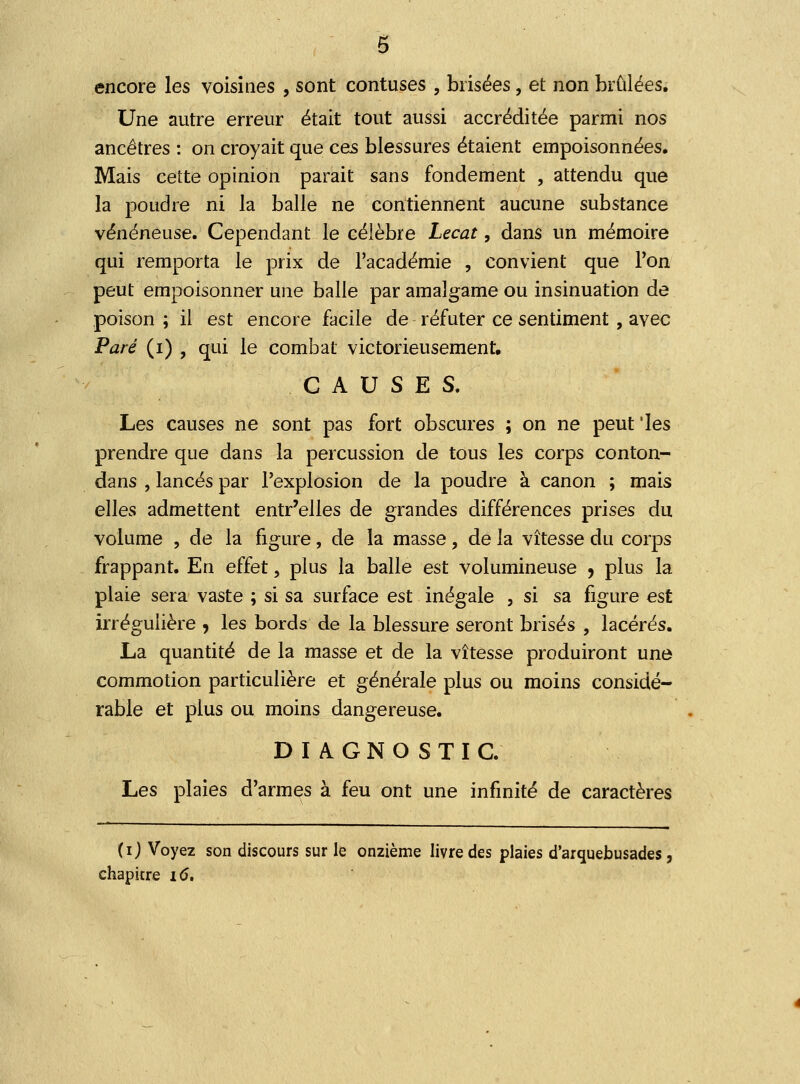 encore les voisines , sont contuses , brisées, et non brûlées. Une autre erreur était tout aussi accréditée parmi nos ancêtres : on croyait que ces blessures étaient empoisonnées. Mais cette opinion parait sans fondement , attendu que la poudre ni la balle ne contiennent aucune substance vénéneuse. Cependant le célèbre Lecat, dans un mémoire qui remporta le prix de l'académie , convient que Ton peut empoisonner une balle par amalgame ou insinuation de poison ; il est encore facile de réfuter ce sentiment, avec Paré (i) , qui le combat victorieusement, CAUSES. Les causes ne sont pas fort obscures ; on ne peut 'les prendre que dans la percussion de tous les corps conton- dans , lancés par l'explosion de la poudre à canon ; mais elles admettent entr'elles de grandes différences prises du volume , de la figure, de la masse, de la vitesse du corps frappant. En effet, plus la balle est volumineuse , plus la plaie sera vaste ; si sa surface est inégale , si sa figure est irrégulière , les bords de la blessure seront brisés , lacérés. La quantité de la masse et de la vitesse produiront une commotion particulière et générale plus ou moins considé- rable et plus ou moins dangereuse. DIAGNOSTIC. Les plaies d'armes à feu ont une infinité de caractères (ij Voyez son discours sur le onzième livre des plaies d'arquebusades, chapitre 16.