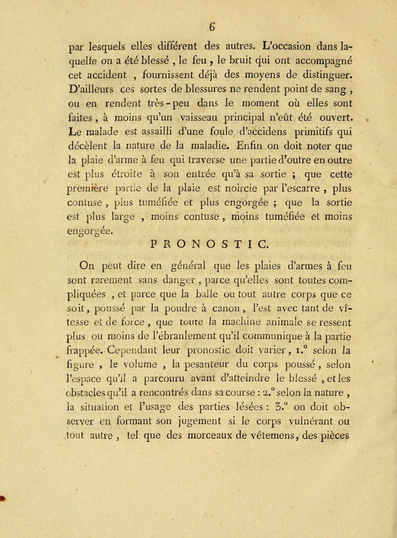 par lesquels elles différent des autres. L'occasion dans la- quelle on a été blessé , le feu , le bruit qui ont accompagné cet accident , fournissent déjà des moyens de distinguer. D'ailleurs ces sortes de blessures ne rendent point de sang , ou en rendent très-peu dans le moment où elles sont faites , à moins qu'un vaisseau principal n'eût été ouvert. Le malade est assailli d'une foule d'accidens primitifs qui décèlent la nature de la maladie. Enfin on doit noter que la plaie d'arme à feu qui traverse une partie d'outre en outre est plus étroite à son entrée qu'à sa sortie ; que cette première partie de la plaie est noircie par l'escarre , plus contuse , plus tuméfiée et plus engorgée ; que la sortie est plus large , moins contuse , moins tuméfiée et moins engorgée. PRONOSTIC. On peut dire en général que les plaies d'armes à feu sont rarement sans danger , parce qu'elles sont toutes com- pliquées , et parce que la balle ou tout autre corps que ce soit, poussé par la poudre à canon, l'est avec tant de vi- tesse et de force , que toute la machine animale se ressent plus ou moins de l'ébranlement qu'il communique à la partie frappée. Cependant leur pronostic doit varier, i.° selon la figure , le volume , la pesanteur du corps poussé , selon l'espace qu'il a parcouru avant d'atteindre le blessé , et les obstacles qu'il a rencontrés dans sa course : 2.0 selon la nature , la situation et l'usage des parties lésées : 3.° on doit ob- server en formant son jugement si le corps vuinérant ou tout autre , tel que des morceaux de vêtemens, des pièces