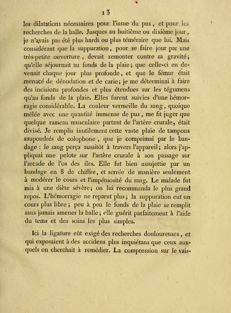 les dilatations nécessaires pour l'issue du pus, et pour les recherches de la balle. Jusques au huitième ou dixième jour, je n'a.vais pas été plus hardi ou plus téméraire que lui. Mais considérant que la suppuration, pour se faire jour par une très-petite ouverture , devait remonter contre sa gravité ; qu'elle séjournait au fonds de la plaie ; que celle-ci en de- venait chaque jour plus profonde, et que le fémur était menacé de dénudation et de carie; je me déterminai à faire des incisions profondes et plus étendues sur les tégumens qu'au fonds de la plaie. Elles furent suivies d'une hémor- ragie considérable. La couleur vermeille du sang, quoique mêlée avec une quantité immense de pus , me fit juger que quelque rameau musculaire partant de l'artère crurale, était divisé. Je remplis inutilement cette vaste plaie de tampons saupoudrés de colophone , que je comprimai par le ban- dage : le sang perça aussitôt à travers l'appareil ; alors j'ap- pliquai une pelote sur l'artère crurale à son passage sur l'arcade de l'os des iies. Elle fut bien assujettie par un bandage en 8 de chiffre, et serrée de manière seulement à modérer le cours et l'impétuosité du sang. Le malade fut mis à une diète sévère; on lui recommanda le plus grand repos. L'hémorragie ne reparut plus ; la suppuration eut un cours plus libre ; peu à peu le fonds de la plaie se remplit sans jamais amener la balle; elle guérit parfaitement à l'aide du tems et des soins les plus simples. Ici la ligature eût exigé des recherches douloureuses, et qui exposaient à des accidens plus inquiétans que ceux aux- quels on cherchait à remédier. La compression sur le vais-