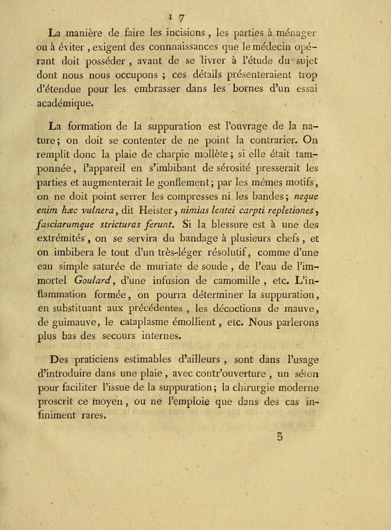 La manière de faire les incisions , les parties à ménager ou à éviter , exigent des connnaissances que le médecin opé- rant doit posséder , avant de se livrer à l'étude du sujet dont nous nous occupons ; ces détails présenteraient trop d'étendue pour les embrasser dans les bornes d'un essai académique. La formation de la suppuration est l'ouvrage de la na- ture; on doit se contenter de ne point la contrarier. On remplit donc la plaie de charpie mollète ; si elle était tam- ponnée , l'appareil en s'imbibant de sérosité presserait les parties et augmenterait le gonflement ; par les mêmes motifs, on ne doit point serrer les compresses ni les bandes; neque. enim hœc vulnera, dit Heister 5 nimias lentei carpti rephtiones, fasciarumque stricturas ferunt. Si la blessure est à une des extrémités, on se servira du bandage à plusieurs chefs, et on imbibera le tout d'un très-léger résolutif, comme d'une eau simple saturée de muriate de soude , de l'eau de l'im- mortel Goulard, d'une infusion de camomille , etc. L'in- flammation formée, on pourra déterminer la suppuration, en substituant aux précédentes , les décoctions de mauve, de guimauve, le cataplasme émollient, etc. Nous parlerons plus bas des secours internes. Des praticiens estimables d'ailleurs , sont dans l'usage d'introduire dans une plaie, avec contr'ouverture , un selon pour faciliter l'issue de la suppuration; la chirurgie moderne proscrit ce moyen, ou ne l'emploie que dans des cas in- finiment rares. 5